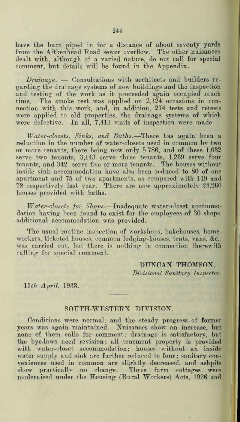 have the burn piped in for a distance of about seventy yards from the Aitkenhead Road sewer overflow. The other nuisances dealt with, although of a varied nature, do not call for special comment, but details will be found in the Appendix. Drainage. — Consultations with architects and builders re- garding the drainage systems of new buildings and the inspection and testing of the work as it proceeded again occupied much time. The smoke test was applied on 2,124 occasions in con- nection with this work, and, in addition, 274 tests and retests were applied to old properties, the drainage systems of which were defective. In all, 7,413 visits of inspection were made. Water-closets, Sinks, and Baths.—There has again been a reduction in the number of water-closets used in common hv two or more tenants, there being now only 5,786, and of these 1,032 serve two tenants, 3,143 serve three tenants, 1,269 serve four tenants, and 342 serve five or more tenants. The houses without inside sink accommodation have also been reduced to 80 of one apartment and 75 of two apartments, as compared with 119 and 78 respectively last year. There are now approximately 24,260 houses provided with baths. Water-closets for Shops.—Inadequate water-closet accommo- dation having been found to exist for the employees of 30 shops, additional accommodation was provided. The usual routine inspection of workshops, bakehouses, home- workers, ticketed houses, common lodging-houses, tents, vans, &c., was carried out, but there is nothing in connection therewith calling for special comment. DUNCAN THOMSON, Divisional Sanitary Inspector. 11th April, 1933. SOUTH-WESTERN DIVISION. Conditions were normal, and the steady progress of former years was again maintained. Nuisances show an increase, but none of them calls for comment; drainage is satisfactory, but the !bye-laws need revision; all tenement property is provided with water-closet accommodation; houses without an inside water supply and sink are further reduced to four; sanitary con- veniences used in common are slightly decreased, and ashpits show practically no change. Three farm cottages were modernised under the Housing (Rural Workers) Acts, 1926 and