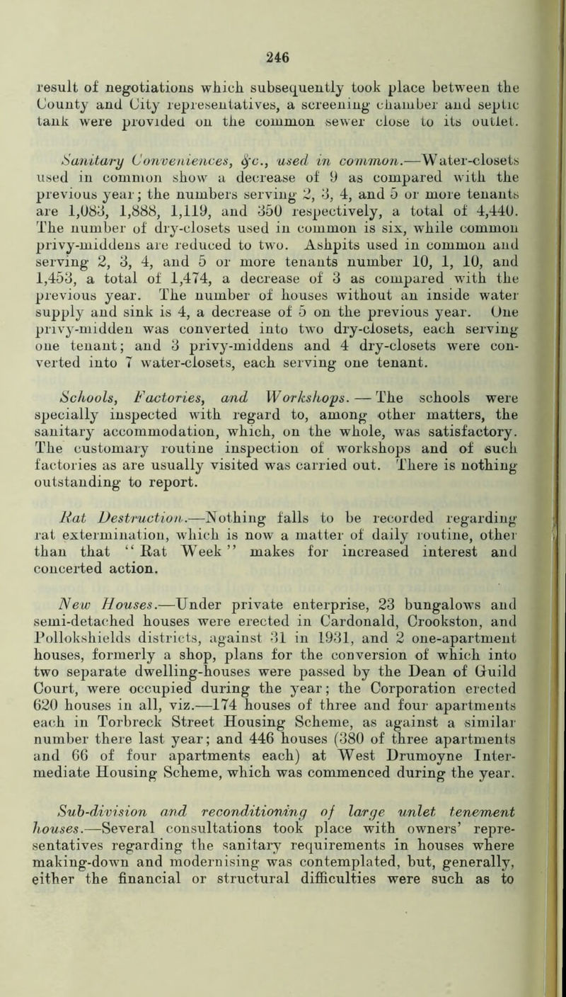 result of negotiations which subsequently took place between the County and City representatives, a screening chamber and septic tank were provided on the common sewer close to its outlet. Sanitary Conveniences, ifc., used in common.—Water-closets used in common show a decrease of 9 as compared with the previous year; the numbers serving 2, 3, 4, and 5 or more tenants are 1,083, 1,888, 1,119, and 350 respectively, a total of 4,440. The number of dry-closets used in common is six, while common privy-middens are reduced to two. Ashpits used in common and serving 2, 3, 4, and 5 or more tenants number 10, 1, 10, and 1,453, a total of 1,474, a decrease of 3 as compared with the previous year. The number of houses without an inside water supply and sink is 4, a decrease of 5 on the previous year. One privy-midden was converted into two dry-closets, each serving- one tenant; and 3 privy-middens and 4 dry-closets were con- verted into 7 water-closets, each serving one tenant. Schools, Factories, and Workshops. — The schools were specially inspected with regard to, among other matters, the sanitary accommodation, which, on the whole, was satisfactory. The customary routine inspection of workshops and of such factories as are usually visited was carried out. There is nothing- outstanding to report. Rat Destruction.—Nothing falls to be recorded regarding rat extermination, which is now a matter of daily routine, other than that “ Rat Week ” makes for increased interest and concerted action. New Houses.—Under private enterprise, 23 bungalows and semi-detached houses were erected in Cardonald, Crookston, and Pollokshields districts, against 31 in 1931, and 2 one-apartment houses, formerly a shop, plans for the conversion of' which into two separate dwelling-houses were passed by the Dean of Guild Court, were occupied during the year; the Corporation erected 620 houses in all, viz.—174 houses of three and four apartments each in Torbreck Street Housing Scheme, as against a similar number there last year; and 446 houses (380 of three apartments and 66 of four apartments each) at West Drumoyne Inter- mediate Housing Scheme, which was commenced during the year. Sub-division and reconditioning of large unlet tenement houses.—Several consultations took place with owners’ repre- sentatives regarding the sanitary requirements in houses where making-down and modernising was contemplated, but, generally, either the financial or structural difficulties were such as to