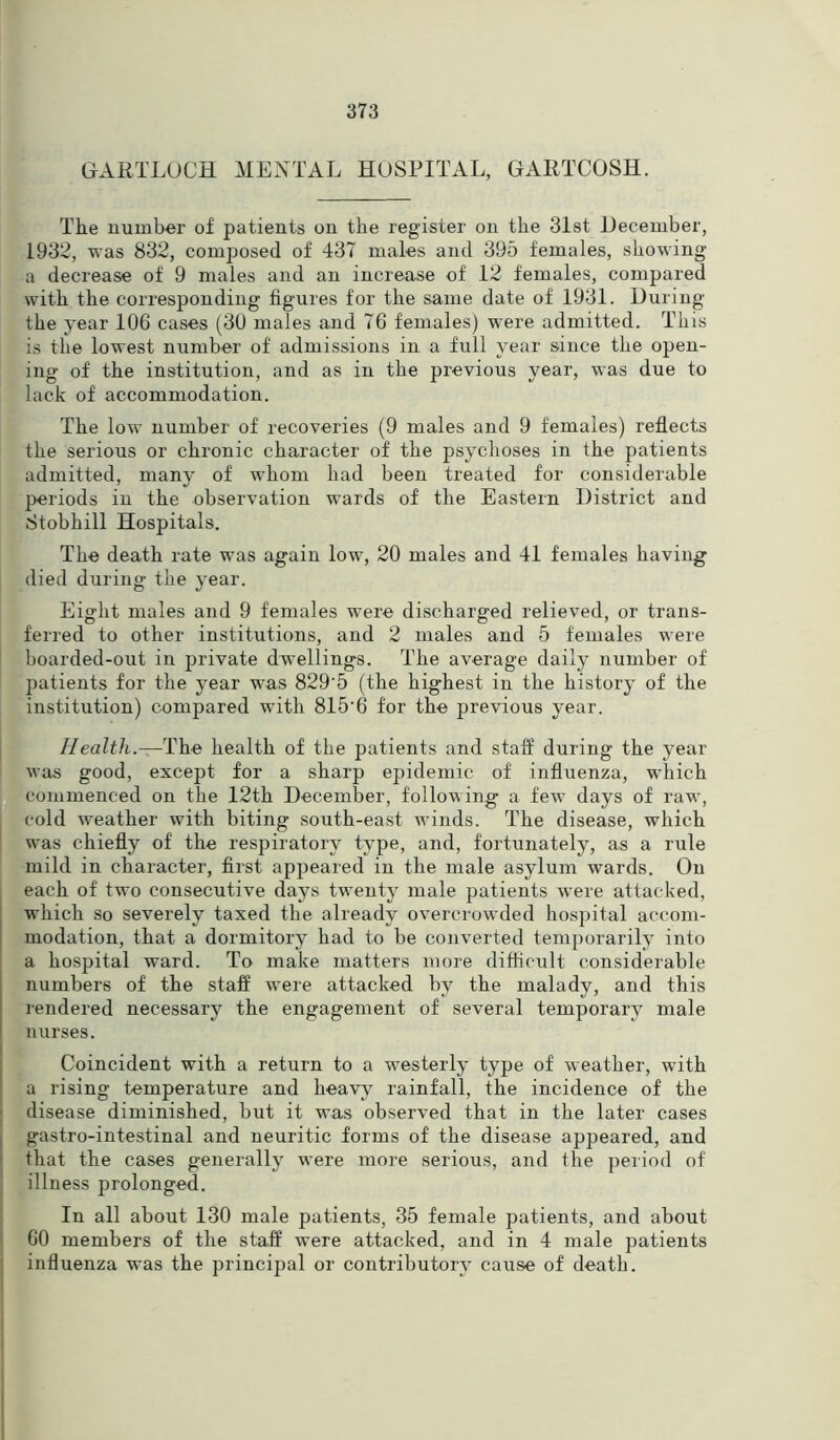 GARTLOCH MENTAL HOSPITAL, GARTCOSH. The number of patients on the register on the 31st December, 1932, was 832, composed of 437 males and 395 females, showing a decrease of 9 males and an increase of 12 females, compared with the corresponding figures for the same date of 1931. During the year 106 cases (30 males and 76 females) were admitted. This is the lowest number of admissions in a full year since the open- ing of the institution, and as in the previous year, was due to lack of accommodation. The low number of recoveries (9 males and 9 females) reflects the serious or chronic character of the psychoses in the patients admitted, many of whom had been treated for considerable periods in the observation wards of the Eastern District and Stobhill Hospitals. The death rate was again low, 20 males and 41 females having died during the year. Eight males and 9 females were discharged relieved, or trans- ferred to other institutions, and 2 males and 5 females were boarded-out in private dwellings. The average daily number of patients for the year was 829‘5 (the highest in the history of the institution) compared with 815’6 for the previous year. Health.—The health of the patients and staff during the year was good, except for a sharp epidemic of influenza, which commenced on the 12th December, following a few days of raw, cold weather with biting south-east winds. The disease, which was chiefly of the respiratory type, and, fortunately, as a rule mild in character, first appeared in the male asylum wards. On each of two consecutive days twenty male patients were attacked, which so severely taxed the already overcrowded hospital accom- modation, that a dormitory had to be converted temporarily into a hospital ward. To make matters more difficult considerable numbers of the staff were attacked by the malady, and this rendered necessary the engagement of several temporary male nurses. Coincident with a return to a westerly type of weather, with a rising temperature and heavy rainfall, the incidence of the disease diminished, but it was observed that in the later cases gastro-intestinal and neuritic forms of the disease appeared, and that the cases generally were more serious, and the period of illness prolonged. In all about 130 male patients, 35 female patients, and about 60 members of the staff were attacked, and in 4 male patients influenza was the principal or contributory cause of death.