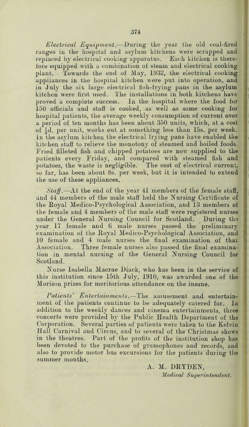 Electrical Equipment.—During the year the old coal-fired ranges in the hospital and asylum kitchens were scrapped and replaced by electrical cooking apparatus. Each kitchen is there- fore equipped with a combination of steam and electrical cooking plant. Towards the end of May, 1932, the electrical cooking appliances in the hospital kitchen were put into operation, and in July the six large electrical fish-frying pans in the asylum kitchen were first used. The installations m both kitchens have proved a complete success. In the hospital where the food for 150 officials and staff is cooked, as well as some cooking for hospital patients, the average weekly consumption of current over a period of ten months has been about 350 units, which, at a cost of |d. per unit, works out at something less than 15s. per week. In the asylum kitchen the electrical frying pans have enabled the kitchen staff to relieve the monotony of steamed and boiled foods. Eried filleted fish and chipped potatoes are now supplied to the patients every Friday, and compared with steamed fish and potatoes, the waste is negligible. The cost of electrical current, so far, has been about 8s. per week, but it is intended to extend the use of these appliances. Staff.—At the end of the year 41 members of the female staff, and 44 members of the male staff held the Nursing Certificate of the Royal Medico-Psychological Association, and 13 members of the female and 4 members of the male staff were registered nurses under the General Nursing Council for Scotland. During the year 17 female and 6 male nurses passed the preliminary examination of the Royal Medico-Psychological Association, and 10 female and 4 male nurses the final examination of that 1 Association. Three female nurses also passed the final examina- tion in mental nursing of the General Nursing Council for Scotland. Nurse Isabella Macrae Diack, who has been in the service of this institution since 15th July, 1910, was awarded one of the Morison prizes for meritorious attendance on the insane. Patients' Entertainments.—The amusement and entertain- ment of the patients continue to be adequately catered for. In addition to the weekly dances and cinema entertainments, three concerts were provided by the Public Health Department of the Corporation. Several parties of patients were taken to the Kelvin Hall Carnival and Circus, and to several of the Christmas shows in the theatres. Part of the profits of the institution shop has been devoted to the purchase of gramophones and records, and also to provide motor bus excursions for the patients during the summer months. A. M. DRYDEN,