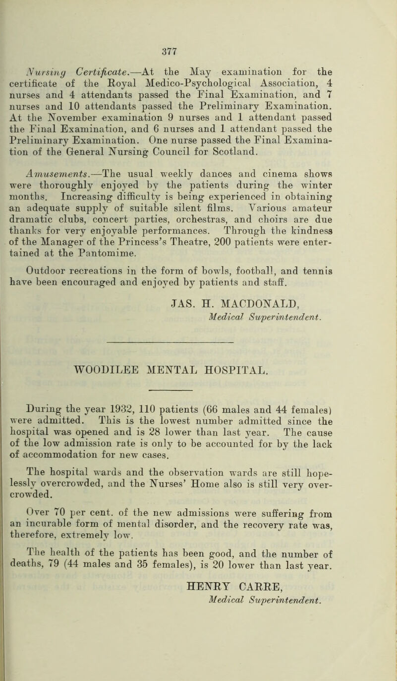 Nursing Certificate.—At the May examination for the certificate of the Royal Medico-Psychological Association, 4 nurses and 4 attendants passed the Final Examination, and 7 nurses and 10 attendants passed the Preliminary Examination. At the November examination 9 nurses and 1 attendant passed the Final Examination, and 6 nurses and 1 attendant passed the Preliminary Examination. One nurse passed the Final Examina- tion of the General Nursing Council for Scotland. Amusements.— The usual weekly dances and cinema shows were thoroughly enjoyed by the patients during the winter months. Increasing difficulty is being experienced in obtaining an adequate supply of suitable silent films. Various amateur dramatic clubs, concert parties, orchestras, and choirs are due thanks for very enjoyable performances. Through the kindness of the Manager of the Princess’s Theatre, 200 patients were enter- tained at the Pantomime. Outdoor recreations in the form of bowls, football, and tennis have been encouraged and enjoyed by patients and staff. JAS. H. MACDONALD, Medical Superintendent. WOODILEE MENTAL HOSPITAL. During the year 1932, 110 patients (66 males and 44 females) were admitted. This is the lowest number admitted since the hospital was opened and is 28 lower than last year. The cause of the low admission rate is only to be accounted for by the lack of accommodation for new cases. The hospital wards and the observation wards are still hope- lessly overcrowded, and the Nurses’ Home also is still very over- crowded. Over 70 per cent, of the new admissions were suffering from an incurable form of mental disorder, and the recovery rate was, therefore, extremely low. The health of the patients has been good, and the number of deaths, 79 (44 males and 35 females), is 20 lower than last year. HENRY CARRE,