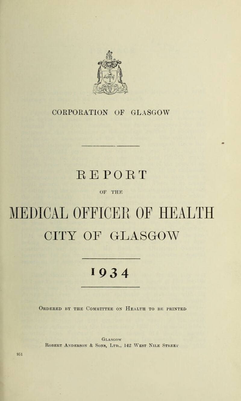 CORPORATION OF GLASGOW EE POET OF THE MEDICAL OFFICER OF HEALTH CITY OF GLASGOW 1934 Ordered ky the Committee on Health to be printed Glasgow Robert Anderson & Sons, Ltd., 142 West Nile Street 951