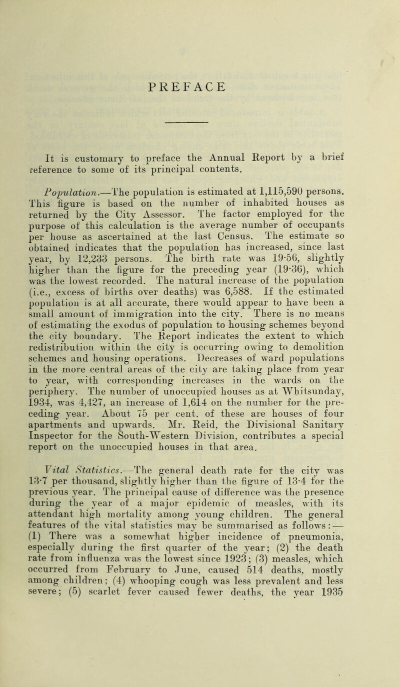 PREFACE It is customary to preface the Annual Report by a brief reference to some of its principal contents. Population.—The population is estimated at 1,115,596 persons. This figure is based on the number of inhabited bouses as returned by the City Assessor. The factor employed for the purpose of this calculation is the average number of occupants per bouse as ascertained at the last Census. The estimate so obtained indicates that the population has increased, since last year, by 12,233 persons. The birth rate was 19-56, slightly higher than the figure for the preceding year (19*36), which was the lowest recorded. The natural increase of the population (i.e., excess of births over deaths) was 6,588. If the estimated population is at all accurate, there would appear to have been a small amount of immigration into the city. There is no means of estimating the exodus of population to bousing schemes beyond the city boundary. The Report indicates the extent to which redistribution within the city is occurring owing to demolition schemes and housing operations. Decreases of ward populations in the more central areas of the city are taking place from year to year, with corresponding increases in the wards on the periphery. The number of unoccupied houses as at Whitsunday, 1934, was 4,427, an increase of 1,614 on the number for the pre- ceding year. About 75 per cent, of these are houses of four apartments and upwards. Mr. Reid, the Divisional Sanitary Inspector for the South-Western Division, contributes a special report on the unoccupied houses in that area. Vital Statistics.—The general death rate for the city was 13-7 per thousand, slightly higher than the figure of 13-4 for the previous year. The principal cause of difference was the presence during the year of a major epidemic of measles, with its attendant high mortality among young children. The general features of the vital statistics may be summarised as follows: — (1) There was a somewhat higher incidence of pneumonia, especially during the first quarter of the year; (2) the death rate from influenza was the lowest since 1923; (3) measles, which occurred from February to June, caused 514 deaths, mostly among children; (4) whooping cough was less prevalent and less severe; (5) scarlet fever caused fewer deaths, the year 1935