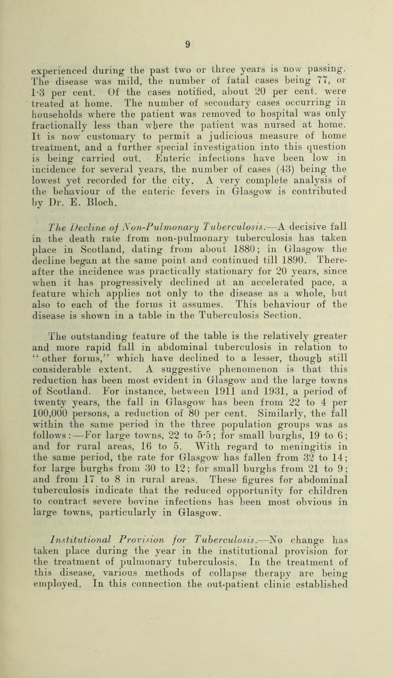 experienced during the past two or three years is now passing. The disease was mild, the number of fatal cases being 77, or 1-3 per cent. Of the cases notified, about 20 per cent, were treated at home. The number of secondary cases occurring in households where the patient was removed to hospital was only fractionally less than where the patient was nursed at home. It is now customary to permit a judicious measure of home treatment, and a further special investigation into this question is being carried out. Enteric infections have been low in incidence for several years, the number of cases (43) being the lowest yet recorded for the city. A very complete analysis of the behaviour of the enteric fevers in Glasgow is contributed by Dr. E. Bloch. The Decline of Non-Pulmonary Tuberculosis.—A decisive fall in the death rate from non-pulmonary tuberculosis has taken place in Scotland, dating from about 1880; in Glasgow the decline began at the same point and continued till 1890. There- after the incidence was practically stationary for 20 years, since when it has progressively declined at an accelerated pace, a feature which applies not only to the disease as a whole, but also to each of the forms it assumes. This behaviour of the disease is shown in a table in the Tuberculosis Section. The outstanding feature of the table is the relatively greater and more rapid fall in abdominal tuberculosis in relation to “ other forms,” which have declined to a lesser, though still considerable extent. A suggestive phenomenon is that this reduction has been most evident in Glasgow and the large towns of Scotland. Eor instance, between 1911 and 1931, a period of twenty years, the fall in Glasgow has been from 22 to 4 per 100,000 persons, a reduction of 80 per cent. Similarly, the fall within the same period in the three population groups was as follows:—Eor large towns, 22 to 5-5; for small burghs, 19 to 6; and for rural areas, 16 to 5. With regard to meningitis in the same period, the rate for Glasgow has fallen from 32 to 14; for large burghs from 30 to 12; for small burghs from 21 to 9; and from 17 to 8 in rural areas. These figures for abdominal tuberculosis indicate that the reduced opportunity for children to contract severe bovine infections has been most obvious in large towns, particularly in Glasgow. Institutional Provision for Tuberculosis.—No change has taken place during the year in the institutional provision for the treatment of pulmonary tuberculosis. In the treatment of this disease, various methods of collapse therapy are being employed. In this connection the out-patient clinic established