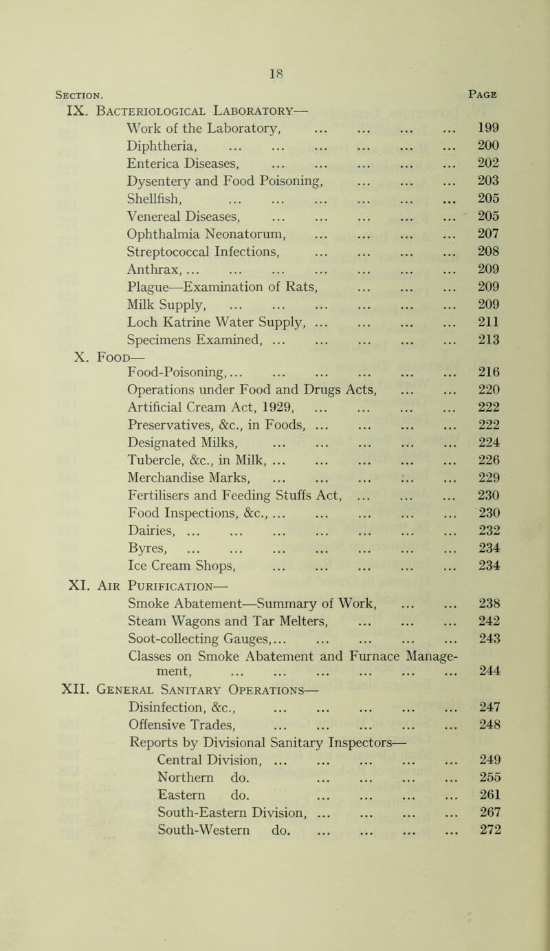 Section. Page IX. Bacteriological Laboratory— Work of the Laboratory, 199 Diphtheria, ... ... ... ... ... ... 200 Enterica Diseases, 202 Dysentery and Food Poisoning, 203 Shellfish, 205 Venereal Diseases, 205 Ophthalmia Neonatorum, ... ... ... ... 207 Streptococcal Infections, 208 Anthrax, 209 Plague—Examination of Rats, ... ... ... 209 Milk Supply, ... ... ... ... ... ... 209 Loch Katrine Water Supply, 211 Specimens Examined, ... ... ... ... ... 213 X. Food— Food-Poisoning,... ... ... ... ... ... 216 Operations under Food and Drugs Acts, ... ... 220 Artificial Cream Act, 1929, ... ... ... ... 222 Preservatives, &c., in Foods, 222 Designated Milks, ... ... ... ... ... 224 Tubercle, &c., in Milk, ... ... ... ... ... 226 Merchandise Marks, ... ... ... :.. ... 229 Fertilisers and Feeding Stuffs Act, 230 Food Inspections, &c., ... ... ... ... ... 230 Dairies, 232 Byres, ... ... ... ... ... ... ... 234 Ice Cream Shops, ... ... ... ... ... 234 XI. Air Purification— Smoke Abatement—Summary of Work, ... ... 238 Steam Wagons and Tar Melters, 242 Soot-collecting Gauges,... ... ... ... ... 243 Classes on Smoke Abatement and Furnace Manage- ment, ... ... ... ... ... ... 244 XII. General Sanitary Operations— Disinfection, &c., ... ... ... ... ... 247 Offensive Trades, 248 Reports by Divisional Sanitary Inspectors— Central Division, ... ... ... ... ... 249 Northern do. ... ... ... ... 255 Eastern do. ... ... ... ... 261 South-Eastern Division, ... ... ... ... 267 South-Western do. ... ... ... ... 272