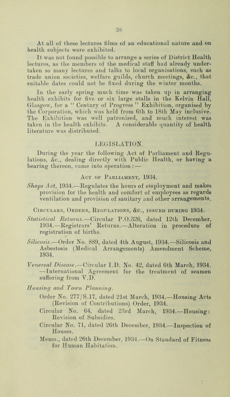 At all of these lectures films of an educational nature and on health subjects were exhibited. It was not found possible to arrange a series of District Health lectures, as the members of the medical staff had already under- taken so many lectures and talks to local organisations, such as trade union societies, welfare guilds, church meetings, &c., that suitable dates could not be fixed during the winter months. In the early spring much time was taken up in arranging health exhibits for five or six large stalls in the Kelvin Hall, Glasgow, for a “ Century of Progress ” Exhibition, organised by the Corporation, which was held from 6th to 18tli May inclusive. The Exhibition was well patronised, and much interest was taken in the health exhibits. A considerable quantity of health literature was distributed. LEGISLATION. During the year the following Act of Parliament and Regu- lations, &c., dealing directly with Public Health, or having a bearing thereon, came into operation: — Act of Parliament, 1934. Shops Act, 1934.—Regulates the hours of employment and makes provision for the health and comfort of employees as regards ventilation and provision of sanitary and other arrangements. Circulars, Orders, Regulations, &c., issued during 1934. Statistical Returns.—Circular P.0.326, dated 12th December, 1934.—Registrars’ Returns.—Alteration in procedure of registration of births. Silicosis.-—Order No. 889, dated 4th August, 1934.—Silicosis and Asbestosis (Medical Arrangements) Amendment Scheme, 1934. Venereal Disease.—Circular I.D. No. 42, dated 6th March, 1934. —International Agreement for the treatment of seamen suffering from Y.D. Housing and Town Planning. Order No. 2T7/S.1T, dated 21st March, 1934.—Housing Acts (Revision of Contributions) Order, 1934. Circular No. 64, dated 23rd March, 1934.—Housing: Revision of Subsidies. Circular No. 71, dated 26th December, 1934.—Inspection of Houses. Memo., dated 26th December, 1934.—On Standard of Fitness for Human Habitation.