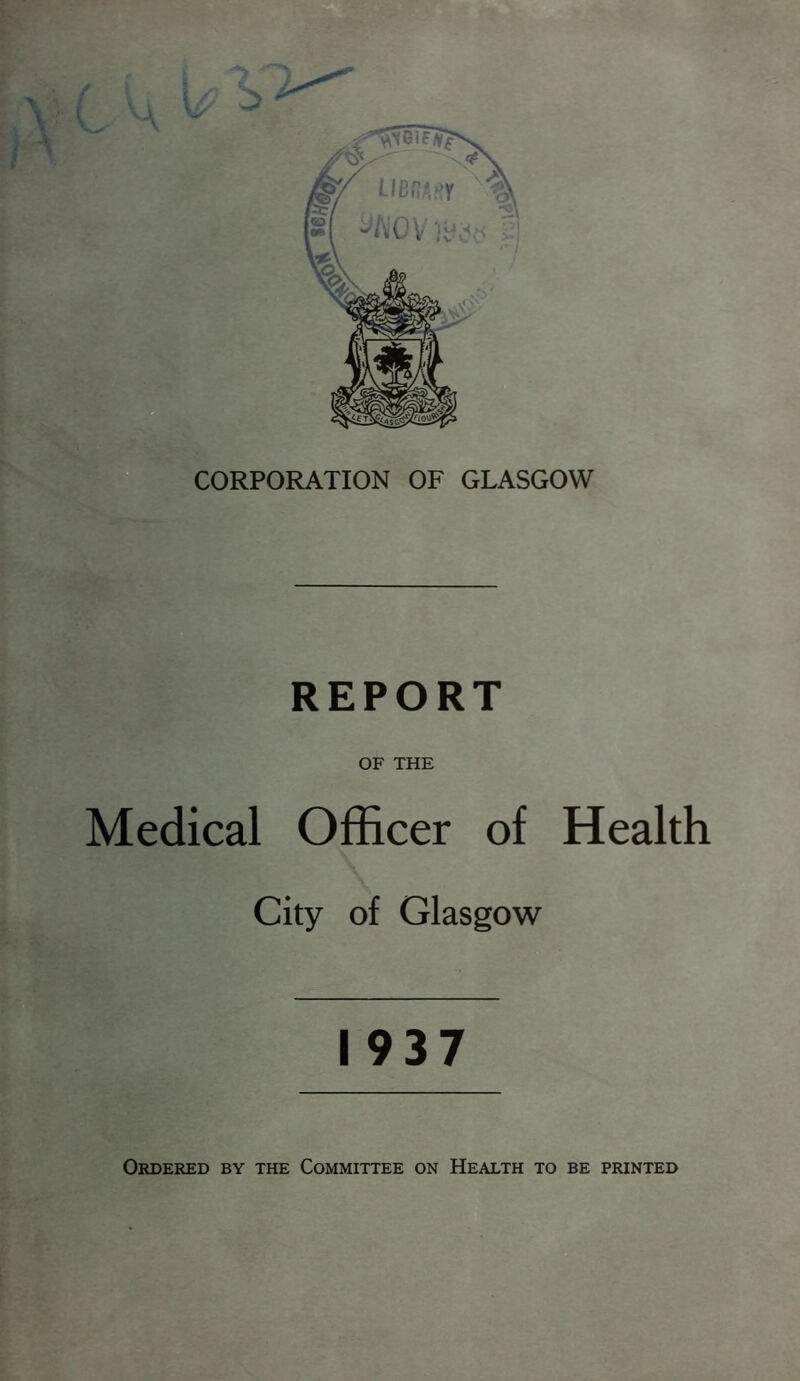 OF THE Medical Officer of Health City of Glasgow 1937 Ordered by the Committee on Health to be printed