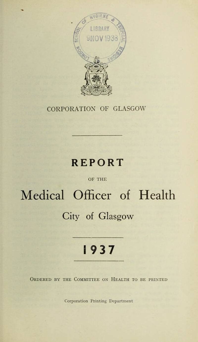 CORPORATION OF GLASGOW REPORT OF THE Medical Officer of Health City of Glasgow 1937 Ordered by the Committee on Health to be printed Corporation Printing Department