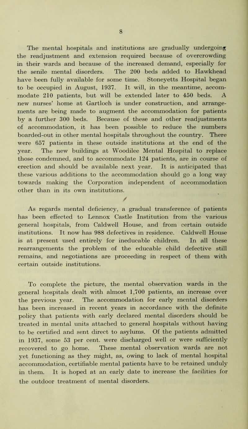 The mental hospitals and institutions are gradually undergoing the readjustment and extension required because of overcrowding in their wards and because of the increased demand, especially for the senile mental disorders. The 200 beds added to Hawkhead have been fully available for some time. Stoneyetts Hospital began to be occupied in August, 1937. It will, in the meantime, accom- modate 210 patients, but will be extended later to 450 beds. A new nurses’ home at Gartloch is under construction, and arrange- ments are being made to augment the accommodation for patients by a further 300 beds. Because of these and other readjustments of accommodation, it has been possible to reduce the numbers boarded-out in other mental hospitals throughout the country. There wrere 657 patients in these outside institutions at the end of the year. The new buildings at Woodilee Mental Hospital to replace those condemned, and to accommodate 124 patients, are in course of erection and should be available next year. It is anticipated that these various additions to the accommodation should go a long way towards making the Corporation independent of accommodation other than in its own institutions. / As regards mental deficiency, a gradual transference of patients has been effected to Lennox Castle Institution from the various general hospitals, from Caldwell House, and from certain outside institutions. It now has 988 defectives in residence. Caldwell House is at present used entirely for ineducable children. In all these rearrangements the problem of the educable child defective still remains, and negotiations are proceeding in respect of them with certain outside institutions. To complete the picture, the mental observation wards in the general hospitals dealt with almost 1,700 patients, an increase over the previous year. The accommodation for early mental disorders has been increased in recent years in accordance with the definite policy that patients with early declared mental disorders should be treated in mental units attached to general hospitals without having to be certified and sent direct to asylums. Of the patients admitted in 1937, some 53 per cent, were discharged well or were sufficiently recovered to go home. These mental observation wards are not yet functioning as they might, as, owing to lack of mental hospital accommodation, certifiable mental patients have to be retained unduly in them. It is hoped at an early date to increase the facilities for the outdoor treatment of mental disorders.
