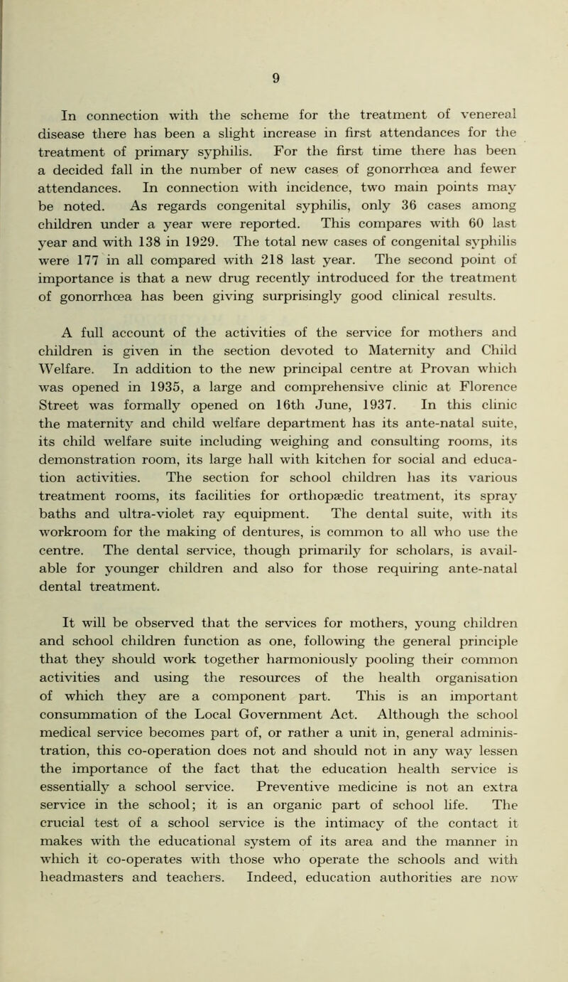 In connection with the scheme for the treatment of venereal disease there has been a slight increase in first attendances for the treatment of primary syphilis. For the first time there has been a decided fall in the number of new cases of gonorrhoea and fewer attendances. In connection with incidence, two main points may be noted. As regards congenital syphilis, only 36 cases among children under a year were reported. This compares with 60 last year and with 138 in 1929. The total new cases of congenital syphilis were 177 in all compared with 218 last year. The second point of importance is that a new drug recently introduced for the treatment of gonorrhoea has been giving surprisingly good clinical results. A full account of the activities of the service for mothers and children is given in the section devoted to Maternity and Child Welfare. In addition to the new principal centre at Provan which was opened in 1935, a large and comprehensive clinic at Florence Street was formally opened on 16th June, 1937. In this clinic the maternity and child welfare department has its ante-natal suite, its child welfare suite including weighing and consulting rooms, its demonstration room, its large hall with kitchen for social and educa- tion activities. The section for school children has its various treatment rooms, its facilities for orthopaedic treatment, its spray baths and ultra-violet ray equipment. The dental suite, with its workroom for the making of dentures, is common to all who use the centre. The dental service, though primarily for scholars, is avail- able for younger children and also for those requiring ante-natal dental treatment. It will be observed that the services for mothers, young children and school children function as one, following the general principle that they should work together harmoniously pooling their common activities and using the resources of the health organisation of which they are a component part. This is an important consummation of the Local Government Act. Although the school medical service becomes part of, or rather a unit in, general adminis- tration, this co-operation does not and should not in any way lessen the importance of the fact that the education health service is essentially a school service. Preventive medicine is not an extra service in the school; it is an organic part of school life. The crucial test of a school service is the intimacy of the contact it makes with the educational system of its area and the manner in which it co-operates with those who operate the schools and with headmasters and teachers. Indeed, education authorities are now