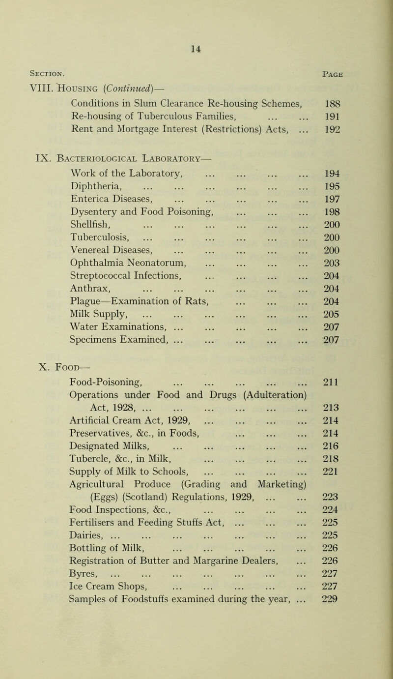 Section. Page VIII. Housing (Continued)— Conditions in Slum Clearance Re-housing Schemes, 188 Re-housing of Tuberculous Families, ... ... 191 Rent and Mortgage Interest (Restrictions) Acts, ... 192 IX. Bacteriological Laboratory— Work of the Laboratory, ... ... ... ... 194 Diphtheria, ... ... ... ... ... ... 195 Enterica Diseases, ... ... ... ... ... 197 Dysentery and Food Poisoning, ... ... ... 198 Shellfish, ... ... ... ... ... ... 200 Tuberculosis, ... ... ... ... ... ... 200 Venereal Diseases, ... ... ... ... ... 200 Ophthalmia Neonatorum, ... ... ... ... 203 Streptococcal Infections, ... ... ... ... 204 Anthrax, ... ... ... ... ... ... 204 Plague—Examination of Rats, ... ... ... 204 Milk Supply, ... ... ... 205 Water Examinations, ... ... ... 207 Specimens Examined, ... ... ... ... ... 207 X. Food— Food-Poisoning, ... ... ... 211 Operations under Food and Drugs (Adulteration) Act, 1928, 213 Artificial Cream Act, 1929, ... ... ... ... 214 Preservatives, &c., in Foods, ... ... ... 214 Designated Milks, ... ... ... ... ... 216 Tubercle, &c., in Milk, ... ... ... ... 218 Supply of Milk to Schools, ... ... ... ... 221 Agricultural Produce (Grading and Marketing) (Eggs) (Scotland) Regulations, 1929, ... ... 223 Food Inspections, &c., ... ... 224 Fertilisers and Feeding Stuffs Act, ... ... ... 225 Dairies, ... ... ... ... ... ... ... 225 Bottling of Milk, ... ... ... ... ... 226 Registration of Butter and Margarine Dealers, ... 226 Byres, 227 Ice Cream Shops, ... ... ... ... ... 227 Samples of Foodstuffs examined during the year, ... 229