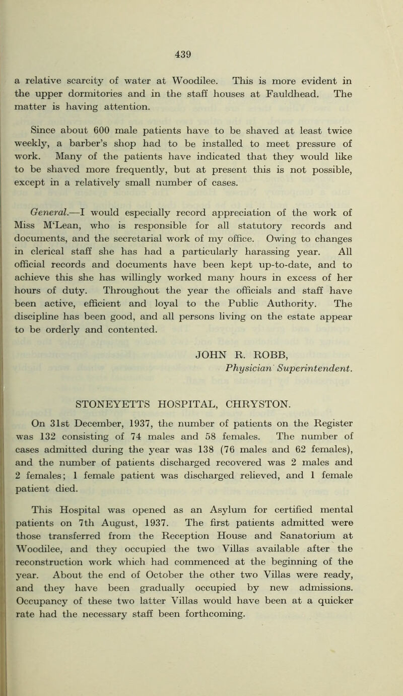 a relative scarcity of water at Woodilee. This is more evident in the upper dormitories and in the staff houses at Fauldhead. The matter is having attention. Since about 600 male patients have to be shaved at least twice weekly, a barber’s shop had to be installed to meet pressure of work. Many of the patients have indicated that they would like to be shaved more frequently, but at present this is not possible, except in a relatively small number of cases. General.—I would especially record appreciation of the work of Miss M‘Lean, who is responsible for all statutory records and documents, and the secretarial work of my office. Owing to changes in clerical staff she has had a particularly harassing year. All official records and documents have been kept up-to-date, and to achieve this she has willingly worked many hours in excess of her hours of duty. Throughout the year the officials and staff have been active, efficient and loyal to the Public Authority. The discipline has been good, and all persons living on the estate appear to be orderly and contented. JOHN It. ROBB, Physician Superintendent. STONEYETTS HOSPITAL, CHRYSTON. On 31st December, 1937, the number of patients on the Register was 132 consisting of 74 males and 58 females. The number of cases admitted during the year was 138 (76 males and 62 females), and the number of patients discharged recovered was 2 males and 2 females; 1 female patient was discharged relieved, and 1 female patient died. This Hospital was opened as an Asylum for certified mental patients on 7th August, 1937. The first patients admitted were those transferred from the Reception House and Sanatorium at Woodilee, and they occupied the two Villas available after the reconstruction work which had commenced at the beginning of the year. About the end of October the other two Villas were ready, and they have been gradually occupied by new admissions. Occupancy of these two latter Villas would have been at a quicker rate had the necessary staff been forthcoming.