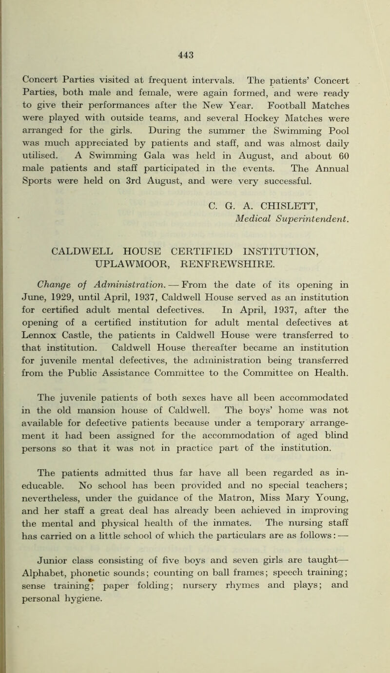 Concert Parties visited at frequent intervals. The patients’ Concert Parties, both male and female, were again formed, and were ready to give their performances after the New Year. Football Matches were played with outside teams, and several Hockey Matches were arranged for the girls. During the summer the Swimming Pool was much appreciated by patients and staff, and was almost daily utilised. A Swimming Gala was held in August, and about 60 male patients and staff participated in the events. The Annual Sports were held on 3rd August, and were very successful. C. G. A. CHISLETT, Medical Superintendent. CALDWELL HOUSE CERTIFIED INSTITUTION, UPLAWMOOR, RENFREWSHIRE. Change of Administration. — From the date of its opening in June, 1929, until April, 1937, Caldwell House served as an institution for certified adult mental defectives. In April, 1937, after the opening of a certified institution for adult mental defectives at Lennox Castle, the patients in Caldwell House were transferred to that institution. Caldwell House thereafter became an institution for juvenile mental defectives, the administration being transferred from the Public Assistance Committee to the Committee on Health. The juvenile patients of both sexes have all been accommodated in the old mansion house of Caldwell. The boys’ home was not available for defective patients because under a temporary arrange- ment it had been assigned for the accommodation of aged blind persons so that it was not in practice part of the institution. The patients admitted thus far have all been regarded as in- educable. No school has been provided and no special teachers; nevertheless, under the guidance of the Matron, Miss Mary Young, and her staff a great deal has already been achieved in improving the mental and physical health of the inmates. The nursing staff has carried on a little school of which the particulars are as follows: —- Junior class consisting of five boys and seven girls are taught— Alphabet, phonetic sounds; counting on ball frames; speech training; sense training; paper folding; nursery rhymes and plays; and personal hygiene.