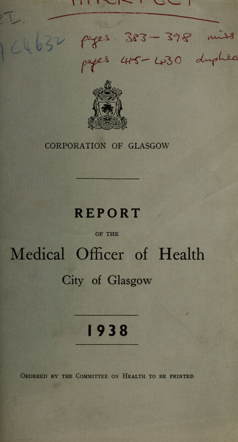 V 6 ^ ft L+>~h 0 CORPORATION OF GLASGOW REPORT OF THE Medical Officer of Health City of Glasgow 1938 Ordered by the Committee on Health to be printed