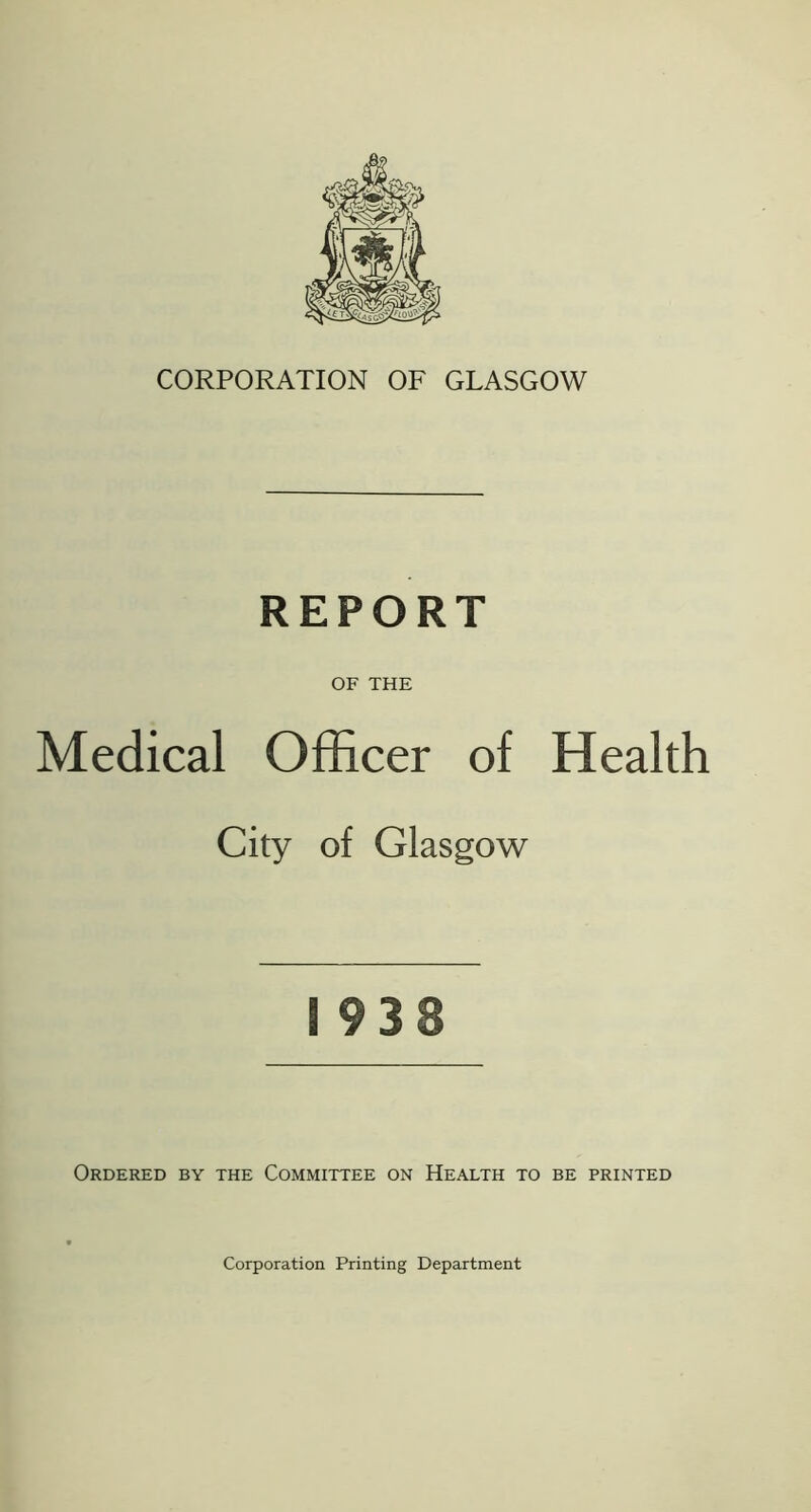 CORPORATION OF GLASGOW REPORT OF THE Medical Officer of Health City of Glasgow 1938 Ordered by the Committee on Health to be printed Corporation Printing Department