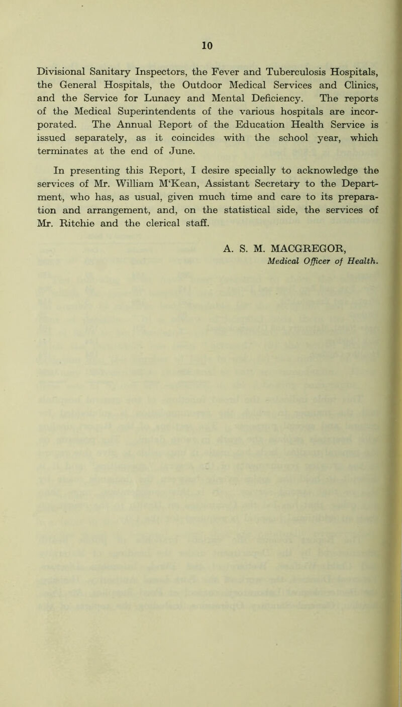 Divisional Sanitary Inspectors, the Fever and Tuberculosis Hospitals, the General Hospitals, the Outdoor Medical Services and Clinics, and the Service for Lunacy and Mental Deficiency. The reports of the Medical Superintendents of the various hospitals are incor- porated. The Annual Report of the Education Health Service is issued separately, as it coincides with the school year, which terminates at the end of June. In presenting this Report, I desire specially to acknowledge the services of Mr. William M‘Kean, Assistant Secretary to the Depart- ment, who has, as usual, given much time and care to its prepara- tion and arrangement, and, on the statistical side, the services of Mr. Ritchie and the clerical staff. A. S. M. MACGREGOR, Medical Officer of Health.