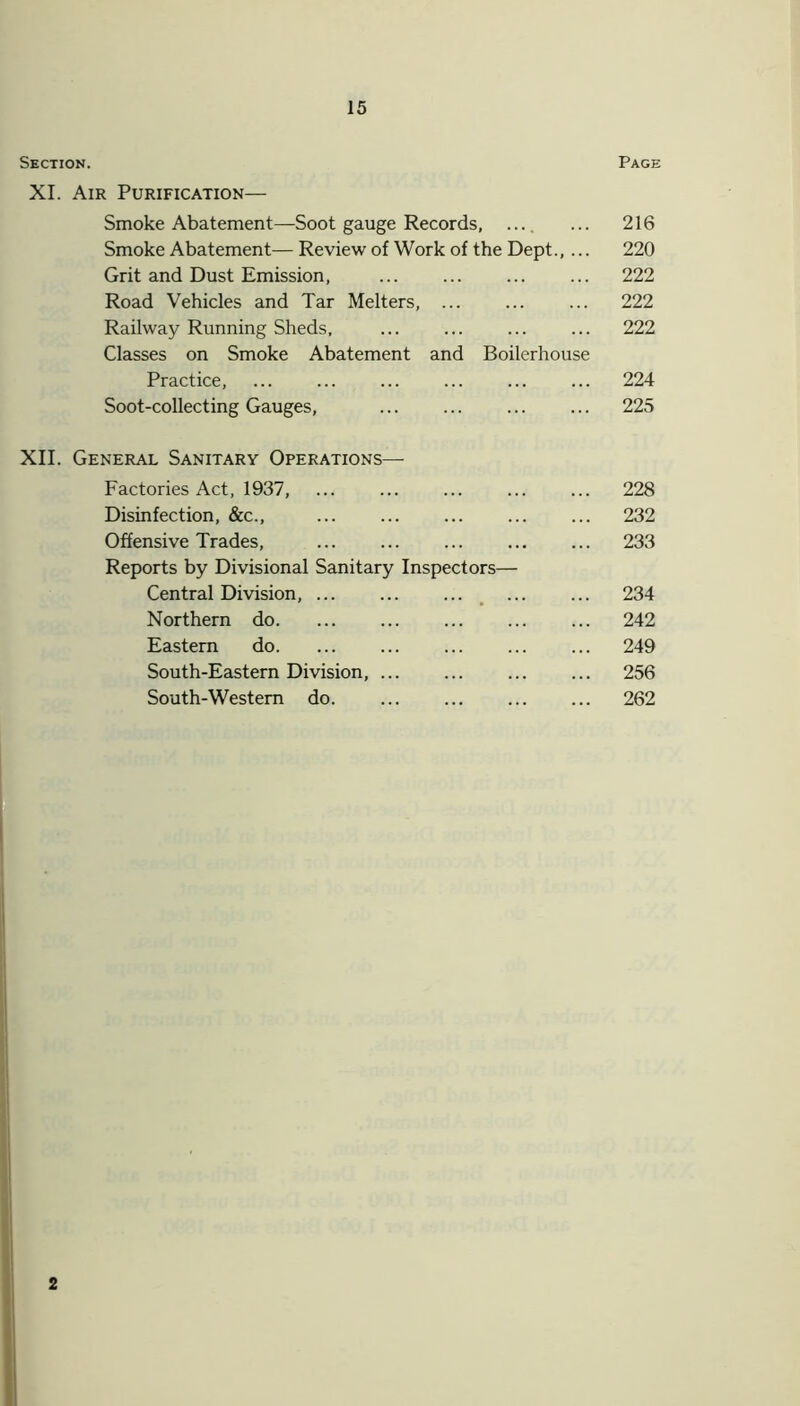 Section. XI. Air Purification— 15 Page Smoke Abatement—Soot gauge Records, .... Smoke Abatement— Review of Work of the Dept., ... Grit and Dust Emission, Road Vehicles and Tar Melters, Railway Running Sheds, Classes on Smoke Abatement and Boilerhouse Practice, Soot-collecting Gauges, ... ... XII. General Sanitary Operations—- Factories Act, 1937, Disinfection, &c., Offensive Trades, Reports by Divisional Sanitary Inspectors— Central Division, Northern do Eastern do ... South-Eastern Division, South-Western do 216 220 222 222 222 224 225 228 232 233 234 242 249 256 262 2