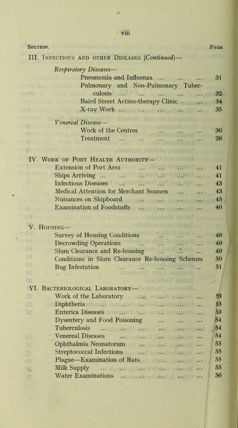 VU1 Section. Page III. Infectious and other Diseases (Continued)— Respiratory Diseases— Pneumonia and Influenza 31 v. Pulmonary and Non-Pulmonary Tuber- culosis 32 Baird Street Actino-therapy Clinic ... 34 X-ray Work ... 35 Venereal Disease— Work of the Centres ... 36 Treatment 38 IV. Work of Port Health Authority— Extension of Port Area 41 Ships Arriving ... ... 41 Infectious Diseases ... 43 Medical Attention for Merchant Seamen 43 Nuisances on Shipboard ... 45 Examination of Foodstuffs 46 V. Housing— Survey of Housing Conditions 48 Decrowding Operations ... ... ... ... 49 Slum Clearance and Re-housing ... .?. ... 49 Conditions in Slum Clearance Re-housing Schemes 50 Bug Infestation ... ... ... ... ... 51 VI. Bacteriological Laboratory— Work of the Laboratory 53 Diphtheria ... 53 Enterica Diseases 53 Dysentery and Food Poisoning 54 Tuberculosis ... 54 Venereal Diseases 54 Ophthalmia Neonatorum ... ... ... ... 55 Streptococcal Infections ... ... ... ... 55 Plague—Examination of Rats 55 Milk Supply ... 55 Water Examinations ... ... 56