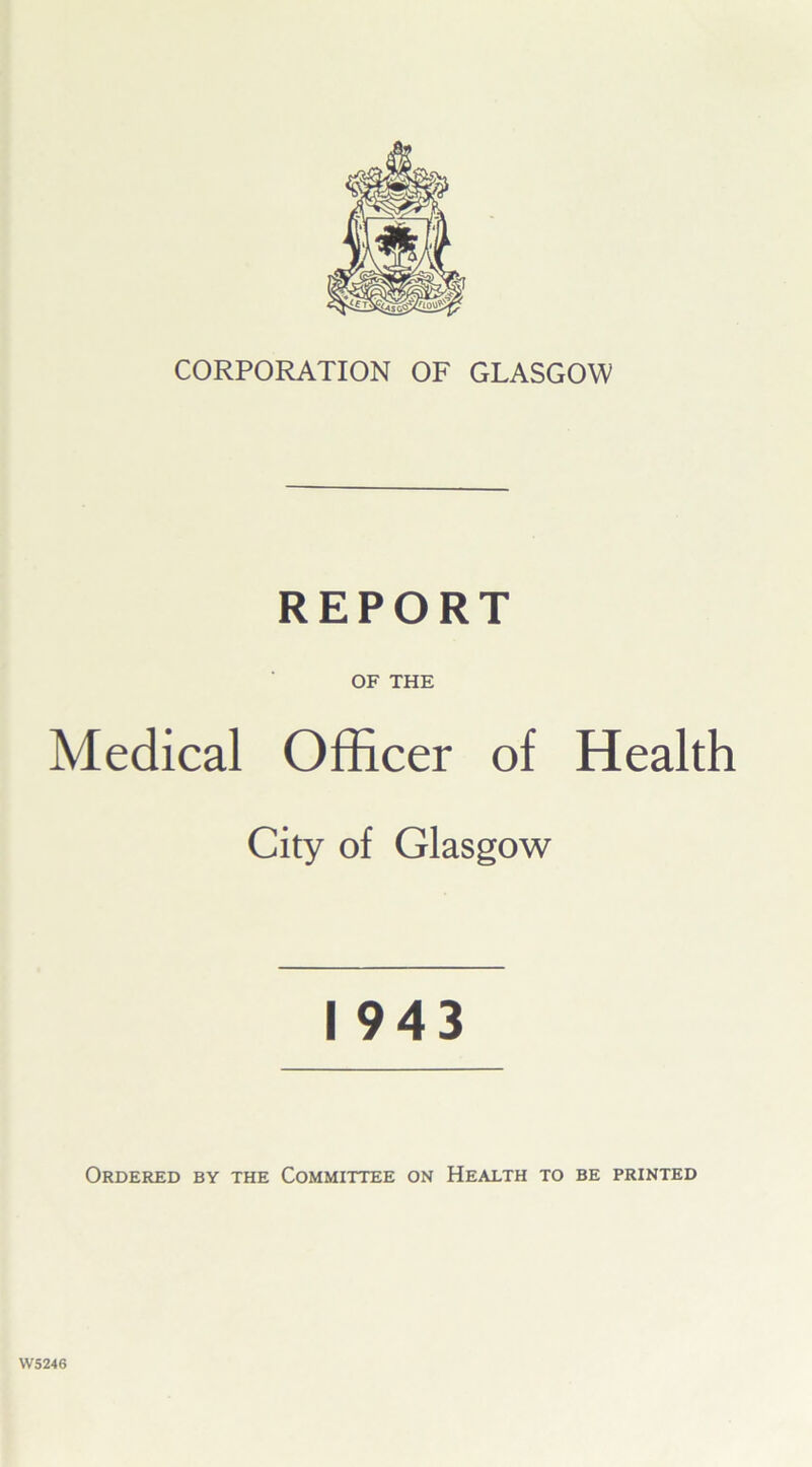 CORPORATION OF GLASGOW REPORT OF THE Medical Officer of Health City of Glasgow I 943 Ordered by the Committee on Health to be printed WS246