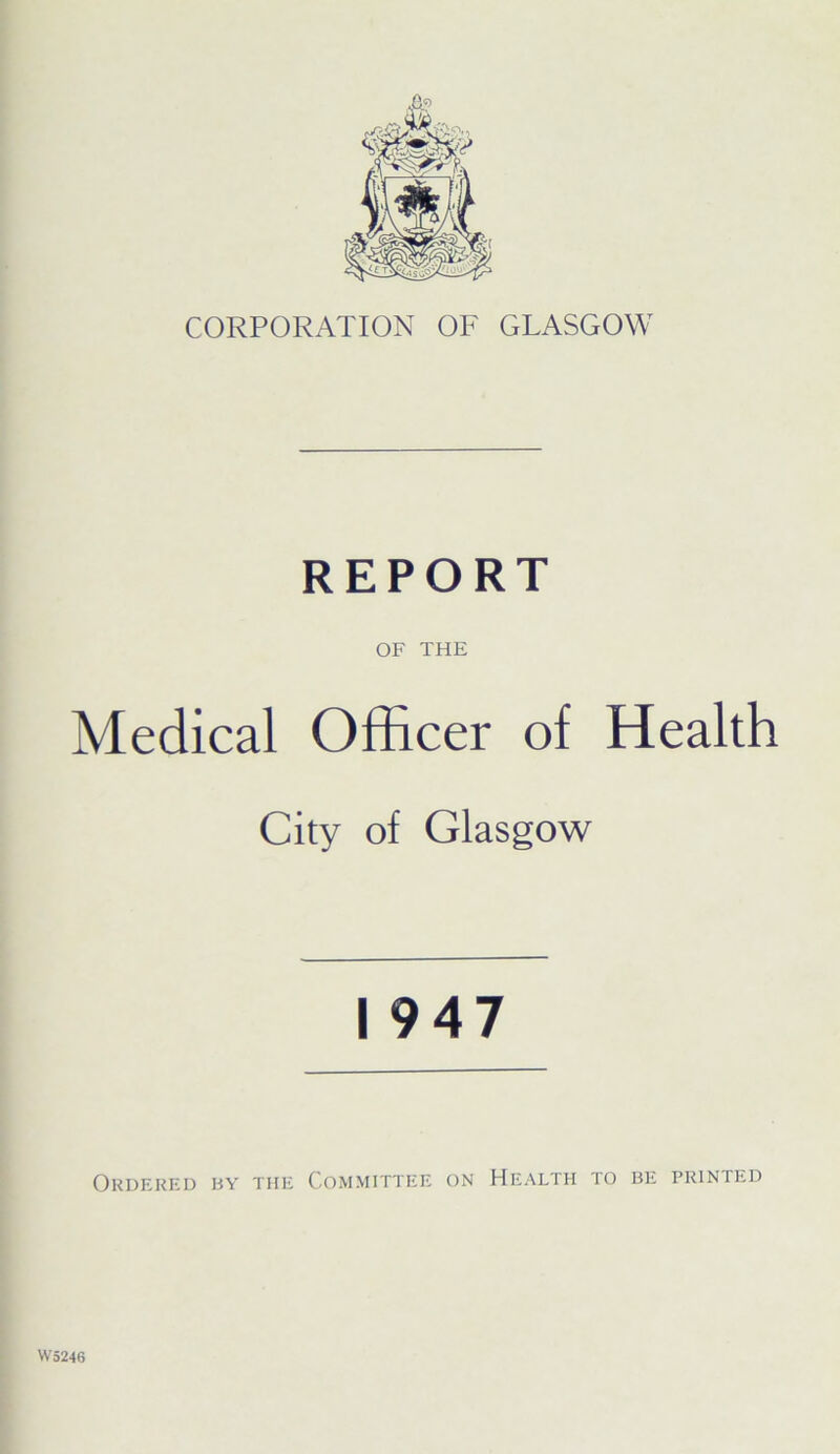 CORPORATION OF GLASGOW REPORT OF THE Medical Officer of Health City of Glasgow 1947 Ordered by the Committee on Health to be printed W5246