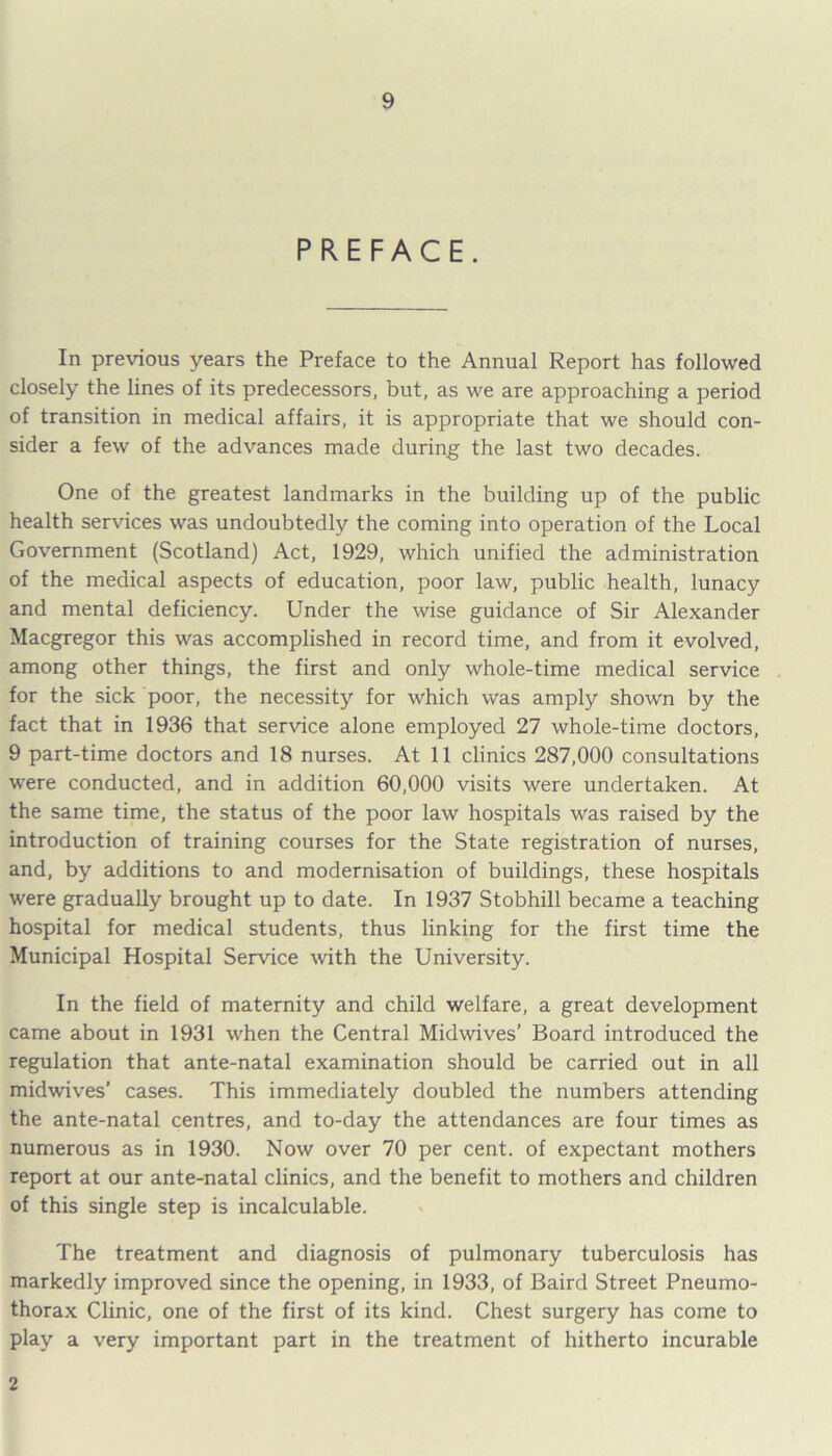 PREFACE. In previous years the Preface to the Annual Report has followed closely the lines of its predecessors, but, as we are approaching a period of transition in medical affairs, it is appropriate that we should con- sider a few of the advances made during the last two decades. One of the greatest landmarks in the building up of the public health services was undoubtedly the coming into operation of the Local Government (Scotland) Act, 1929, which unified the administration of the medical aspects of education, poor law, public health, lunacy and mental deficiency. Under the wise guidance of Sir Alexander Macgregor this was accomplished in record time, and from it evolved, among other things, the first and only whole-time medical service for the sick poor, the necessity for which was amply shown by the fact that in 1936 that service alone employed 27 whole-time doctors, 9 part-time doctors and 18 nurses. At 11 clinics 287,000 consultations were conducted, and in addition 60,000 visits were undertaken. At the same time, the status of the poor law hospitals was raised by the introduction of training courses for the State registration of nurses, and, by additions to and modernisation of buildings, these hospitals were gradually brought up to date. In 1937 Stobhill became a teaching hospital for medical students, thus linking for the first time the Municipal Hospital Service with the University. In the field of maternity and child welfare, a great development came about in 1931 when the Central Midwives’ Board introduced the regulation that ante-natal examination should be carried out in all midwives’ cases. This immediately doubled the numbers attending the ante-natal centres, and to-day the attendances are four times as numerous as in 1930. Now over 70 per cent, of expectant mothers report at our ante-natal clinics, and the benefit to mothers and children of this single step is incalculable. The treatment and diagnosis of pulmonary tuberculosis has markedly improved since the opening, in 1933, of Baird Street Pneumo- thorax Clinic, one of the first of its kind. Chest surgery has come to play a very important part in the treatment of hitherto incurable 2