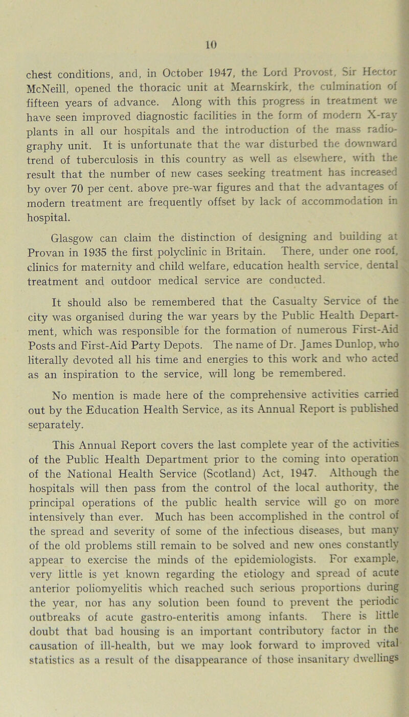 chest conditions, and, in October 1947, the Lord Provost, Sir Hector McNeill, opened the thoracic unit at Mearnskirk, the culmination of fifteen years of advance. Along with this progress in treatment we have seen improved diagnostic facilities in the form of modern X-ray plants in all our hospitals and the introduction of the mass radio- graphy unit. It is unfortunate that the war disturbed the downward trend of tuberculosis in this country as well as elsewhere, with the result that the number of new cases seeking treatment has increased by over 70 per cent, above pre-war figures and that the advantages of modern treatment are frequently offset by lack of accommodation in hospital. Glasgow can claim the distinction of designing and building at Provan in 1935 the first polyclinic in Britain. There, under one roof, clinics for maternity and child welfare, education health service, dental treatment and outdoor medical service are conducted. It should also be remembered that the Casualty Service of the city was organised during the war years by the Public Health Depart- ment, which was responsible for the formation of numerous First-Aid Posts and First-Aid Party Depots. The name of Dr. James Dunlop, who literally devoted all his time and energies to this work and who acted as an inspiration to the service, will long be remembered. No mention is made here of the comprehensive activities carried out by the Education Health Service, as its Annual Report is published separately. This Annual Report covers the last complete year of the activities of the Public Health Department prior to the coming into operation of the National Health Service (Scotland) Act, 1947. Although the hospitals will then pass from the control of the local authority, the principal operations of the public health service will go on more intensively than ever. Much has been accomplished in the control of the spread and severity of some of the infectious diseases, but many of the old problems still remain to be solved and new ones constantly appear to exercise the minds of the epidemiologists. For example, very little is yet known regarding the etiology and spread of acute anterior poliomyelitis which reached such serious proportions during the year, nor has any solution been found to prevent the periodic outbreaks of acute gastro-enteritis among infants. There is little doubt that bad housing is an important contributory factor in the causation of ill-health, but we may look forward to improved vital statistics as a result of the disappearance of those insanitary dwellings