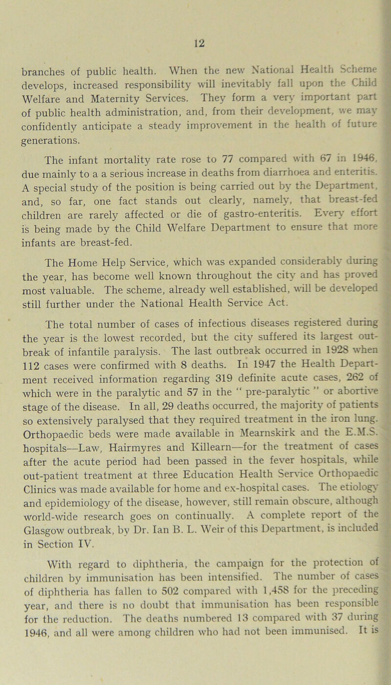 branches of public health. When the new National Health Scheme develops, increased responsibility will inevitably fall upon the Child < Welfare and Maternity Services. They form a very important part of public health administration, and, from their development, we may confidently*- anticipate a steady improvement in the health of future generations. The infant mortality rate rose to 77 compared with 67 in 1946. ! due mainly to a a serious increase in deaths from diarrhoea and enteritis. A special study of the position is being carried out by the Department, and, so far, one fact stands out clearly, namely, that breast-fed children are rarely affected or die of gastro-enteritis. Every effort is being made by the Child Welfare Department to ensure that more infants are breast-fed. The Home Help Service, which was expanded considerably during the year, has become well known throughout the city and has proved most valuable. The scheme, already well established, will be developed still further under the National Health Service Act. The total number of cases of infectious diseases registered during the year is the lowest recorded, but the city'- suffered its largest out- break of infantile paralysis. The last outbreak occurred in 1928 when 112 cases were confirmed with 8 deaths. In 1947 the Health Depart- ment received information regarding 319 definite acute cases, 262 of which were in the paralytic and 57 in the “ pre-paralyTic ” or abortive stage of the disease. In all, 29 deaths occurred, the majority of patients so extensively paralysed that they required treatment in the iron lung. Orthopaedic beds were made available in Mearnskirk and the E.M.S. * hospitals—Law, Hairmyres and Killearn—for the treatment of cases after the acute period had been passed in the fever hospitals, while out-patient treatment at three Education Health Service Orthopaedic Clinics was made available for home and ex-hospital cases. The etiology and epidemiology of the disease, however, still remain obscure, although world-wide research goes on continually. A complete report of the Glasgow outbreak, by Dr. Ian B. L. Weir of this Department, is included in Section IV. With regard to diphtheria, the campaign for the protection of children by immunisation has been intensified. 1 he number of cases of diphtheria has fallen to 502 compared with 1,45S for the preceding year, and there is no doubt that immunisation has been responsible for the reduction. The deaths numbered 13 compared with 37 during 1946, and all were among children who had not been immunised. It is