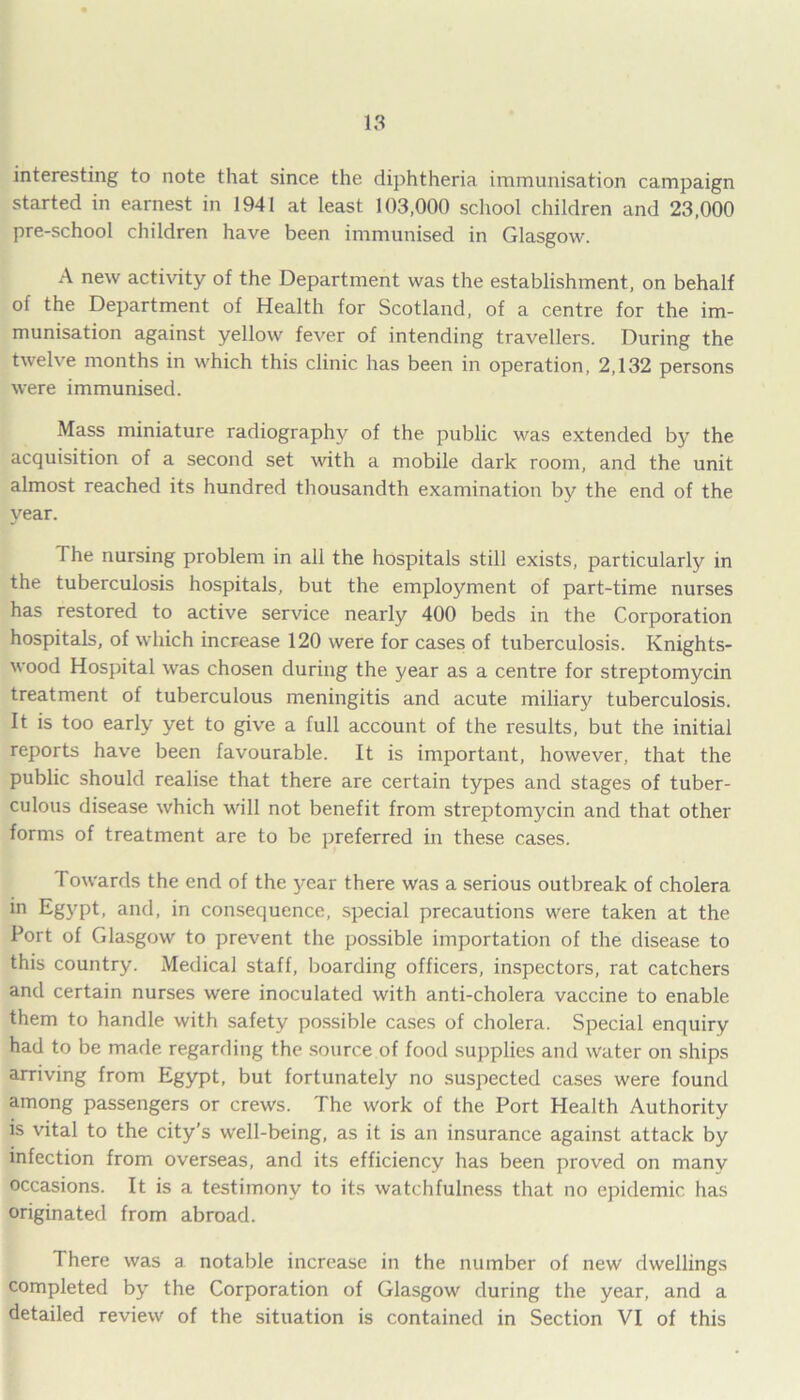 interesting to note that since the diphtheria immunisation campaign started in earnest in 1941 at least 103,000 school children and 23,000 pre-school children have been immunised in Glasgow. A new activity of the Department was the establishment, on behalf of the Department of Health for Scotland, of a centre for the im- munisation against yellow fever of intending travellers. During the twelve months in which this clinic has been in operation, 2,132 persons were immunised. Mass miniature radiography of the public was extended by the acquisition of a second set with a mobile dark room, and the unit almost reached its hundred thousandth examination by the end of the year. The nursing problem in all the hospitals still exists, particularly in the tuberculosis hospitals, but the employment of part-time nurses has restored to active service nearly 400 beds in the Corporation hospitals, of which increase 120 were for cases of tuberculosis. Knights- wood Hospital was chosen during the year as a centre for streptomycin treatment of tuberculous meningitis and acute miliary tuberculosis. It is too early yet to give a full account of the results, but the initial reports have been favourable. It is important, however, that the public should realise that there are certain types and stages of tuber- culous disease which will not benefit from streptomycin and that other forms of treatment are to be preferred in these cases. Towards the end of the year there was a serious outbreak of cholera in Egypt, and, in consequence, special precautions were taken at the Port of Glasgow to prevent the possible importation of the disease to this country. Medical staff, boarding officers, inspectors, rat catchers and certain nurses were inoculated with anti-cholera vaccine to enable them to handle with safety possible cases of cholera. Special enquiry had to be made regarding the source of food supplies and water on ships arriving from Egypt, but fortunately no suspected cases were found among passengers or crews. The work of the Port Health Authority is vital to the city’s well-being, as it is an insurance against attack by infection from overseas, and its efficiency has been proved on many occasions. It is a testimony to its watchfulness that no epidemic has originated from abroad. There was a notable increase in the number of new dwellings completed by the Corporation of Glasgow during the year, and a detailed review of the situation is contained in Section VI of this