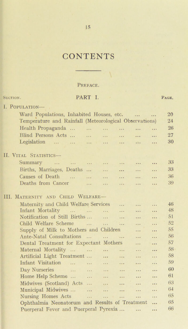 CONTENTS Preface. Suction. PART I. Pagb. I. Population— Ward Populations, Inhabited Houses, etc. 20 Temperature and Rainfall (Meteorological Observations) 24 Health Propaganda ... ... ... ... ... ... 26 Blind Persons Acts ... ... ... 27 Legislation ... ... ... ... ... ... ... 30 II. Vital Statistics— Summary ... ... ... ... ... ... ... 33 Births, Marriages, Deaths ... ... ... ... ... 33 Causes of Death ... ... ... 36 Deaths from Cancer ... ... ... ... ... 39 III. Maternity and Child Welfare— Maternity and Child Welfare Services ... 46 Infant Mortality ... ... ... 48 Notification of Still Births 51 Child Welfare Scheme ... ... ... ... ... 52 Supply of Milk to Mothers and Children 55 Ante-Natal Consultations ... ... ... 56 Dental Treatment for Expectant Mothers ... ... 57 Maternal Mortality ... 58 Artificial Light Treatment ... ... ... ... ... 58 Infant Visitation ... ... 59 Day Nurseries ... ... ... ••• ... ••• 60 Home Help Scheme ... ... 61 Midwives (Scotland) Acts ... 63 Municipal Midwives ... 64 Nursing Homes Acts ... ... ... ... ... 65 Ophthalmia Neonatorum and Results of Treatment ... 65 Puerperal Fever and Puerperal Pyrexia ... 66