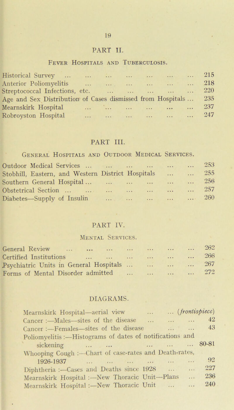 PART II. Fever Hospitals and Tuberculosis. Historical Survey ... ... ... ... ... ... ... 215 Anterior Poliomyelitis ... ... ... ... ... ... 218 Streptococcal Infections, etc. ... ... ... ... ... 220 Age and Sex Distribution of Cases dismissed from Hospitals ... 235 Mearnskirk Hospital ... ... ... ... ... ... 237 Robroyston Hospital ... ... ... ... ... ... 247 PART III. General Hospitals and Outdoor Medical Services. Outdoor Medical Services ... ... ... ... 253 Stobhill, Eastern, and Western District Hospitals 255 Southern General Hospital... ... ... ... ... ... 256 Obstetrical Section ... ... ... ... ... 257 Diabetes—Supply of Insulin ... ... ... ... ••• 260 PART IV. Mental Services. General Review ... ... ... ... ••• ••• ••• 262 Certified Institutions ... ... ... ••• ••• ••• 266 Psychiatric Units in General Hospitals 267 Forms of Mental Disorder admitted 272 DIAGRAMS. Mearnskirk Hospital—aerial view' [frontispiece) Cancer :—Males—sites of the disease 42 Cancer :—Females—sites of the disease 43 Poliomyelitis :—Histograms of dates of notifications and sickening ... ... ... 80-81 Whooping Cough :—Chart of case-rates and Death-rates, 1926-1937 92 Diphtheria :—Cases and Deaths since 1928 ... ... 227 Mearnskirk Hospital :—New Thoracic Unit—Plans ... 236 Mearnskirk Hospital :—New Thoracic Unit 240