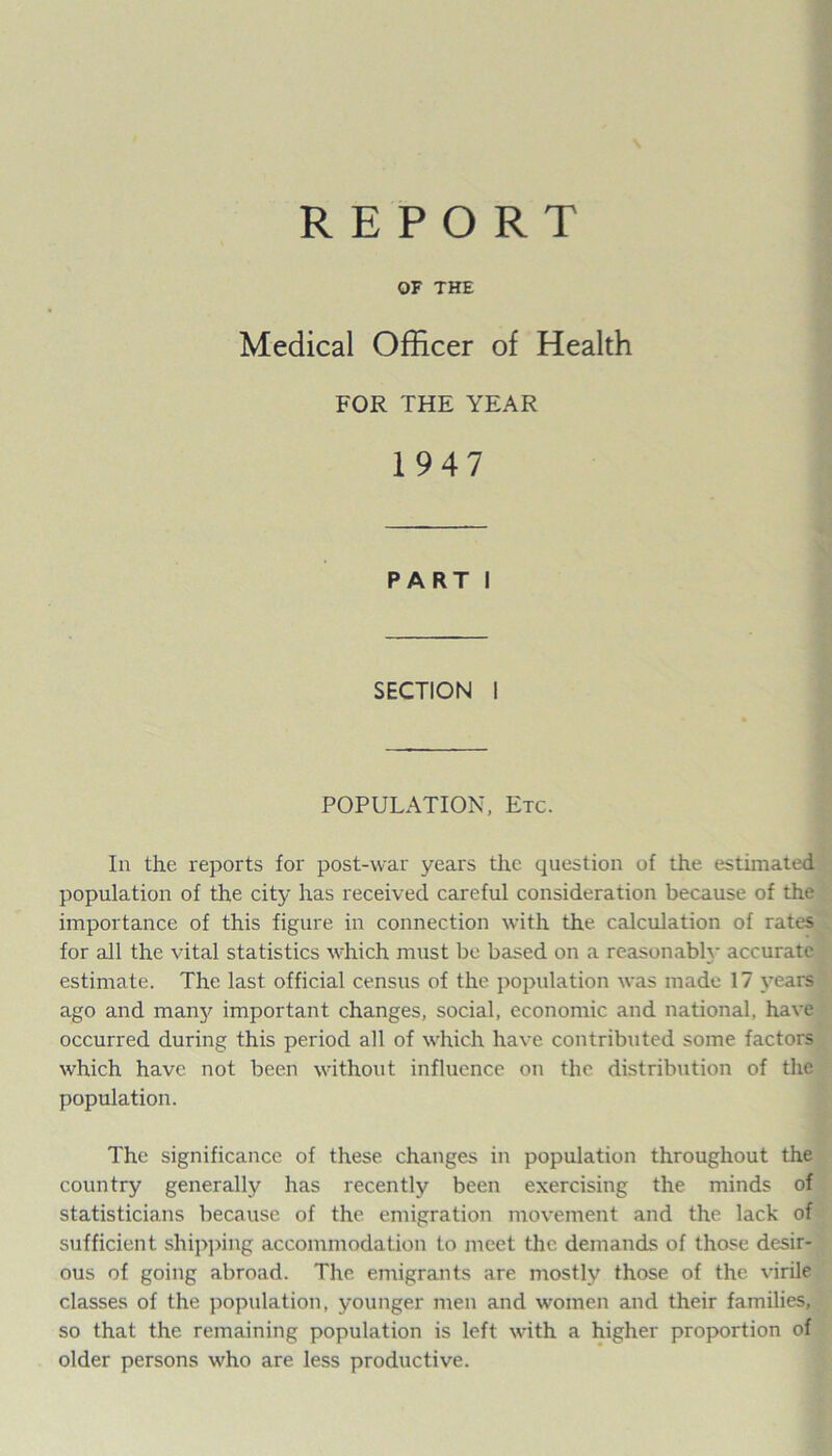REPORT OF THE Medical Officer of Health FOR THE YEAR 1947 PART I SECTION I POPULATION, Etc. In the reports for post-war years the question of the estimated population of the citj- has received careful consideration because of the importance of this figure in connection with the calculation of rates for all the vital statistics which must be based on a reasonably accurate estimate. The last official census of the population was made 17 years ago and many important changes, social, economic and national, have occurred during this period all of which have contributed some factors which have not been without influence on the distribution of the population. The significance of these changes in population throughout the country generally has recently been exercising the minds of statisticians because of the emigration movement and the lack of sufficient shipping accommodation to meet the demands of those desir- ous of going abroad. The emigrants are mostly those of the virile classes of the population, younger men and women and their families, so that the remaining population is left with a higher proportion of older persons who are less productive.