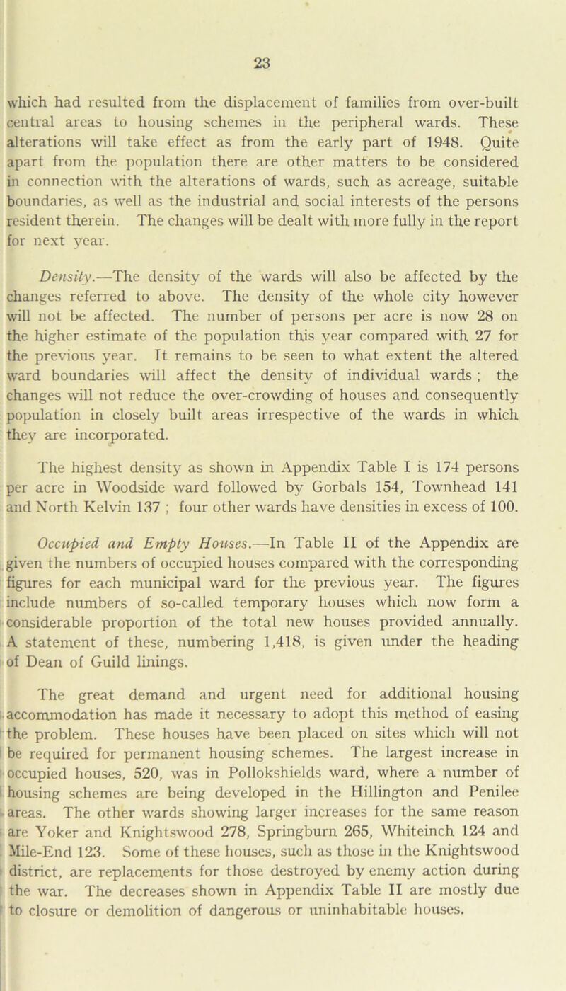 which had resulted from the displacement of families from over-built central areas to housing schemes in the peripheral wards. These alterations will take effect as from the early part of 1948. Quite apart from the population there are other matters to be considered in connection with the alterations of wards, such as acreage, suitable boundaries, as well as the industrial and social interests of the persons resident therein. The changes will be dealt with more fully in the report for next year. Density.—The density of the wards will also be affected by the changes referred to above. The density of the whole city however will not be affected. The number of persons per acre is now 28 on the higher estimate of the population this year compared with 27 for the previous year. It remains to be seen to what extent the altered ward boundaries will affect the density of individual wards ; the changes will not reduce the over-crowding of houses and consequently population in closely built areas irrespective of the wards in which they are incorporated. The highest density as shown in Appendix Table I is 174 persons per acre in Woodside ward followed by Gorbals 154, Townhead 141 and North Kelvin 137 ; four other wards have densities in excess of 100. Occupied, and Empty Houses.—In Table II of the Appendix are given the numbers of occupied houses compared with the corresponding figures for each municipal ward for the previous year. The figures include numbers of so-called temporary houses which now form a considerable proportion of the total new houses provided annually. A statement of these, numbering 1,418, is given under the heading of Dean of Guild linings. The great demand and urgent need for additional housing accommodation has made it necessary to adopt this method of easing the problem. These houses have been placed on sites which will not be required for permanent housing schemes. The largest increase in occupied houses, 520, was in Pollokshields ward, where a number of housing schemes are being developed in the Hillingdon and Penilee -areas. The other wards showing larger increases for the same reason are Yoker and Knightswood 278, Springburn 265, Whiteinch 124 and Mile-End 123. Some of these houses, such as those in the Knightswood district, are replacements for those destroyed by enemy action during the war. The decreases shown in Appendix Table II are mostly due to closure or demolition of dangerous or uninhabitable houses.