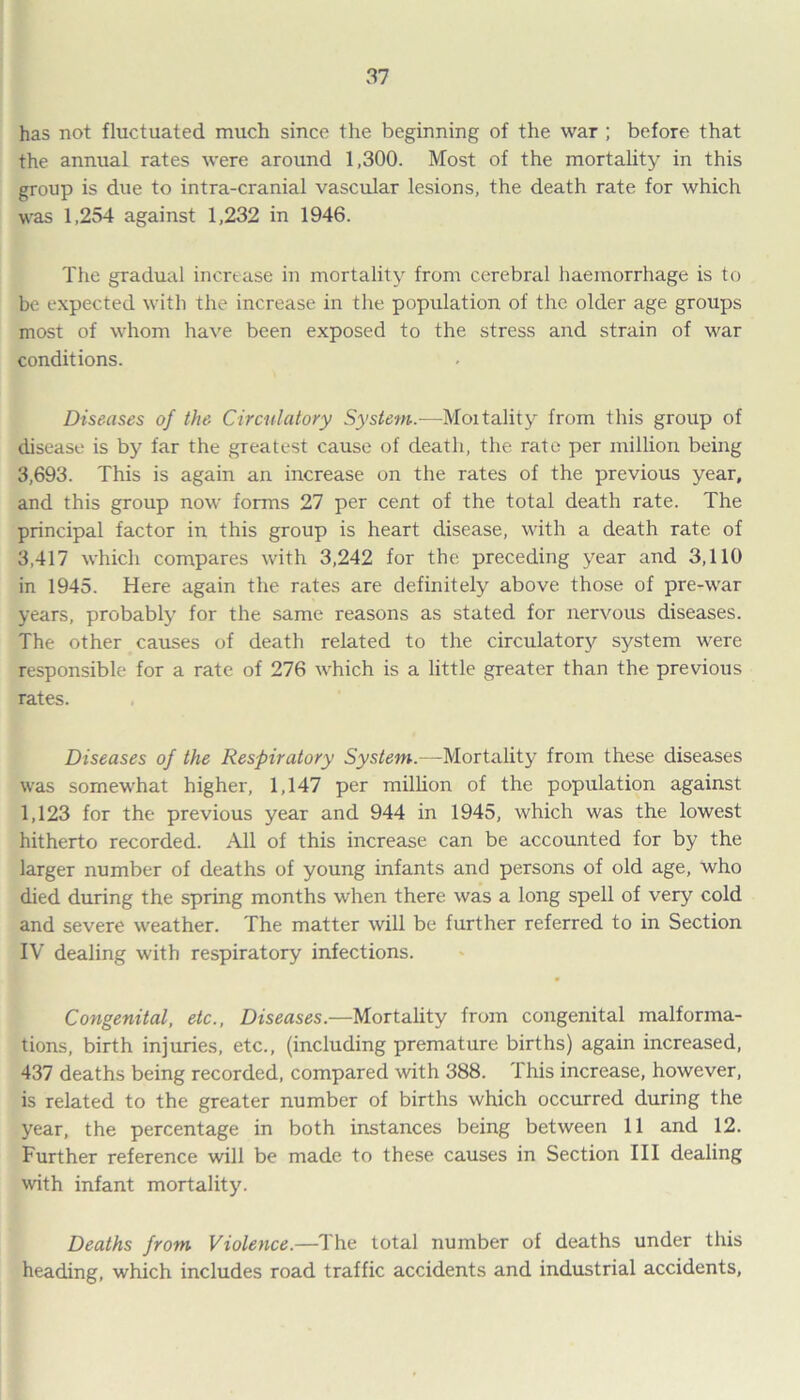 has not fluctuated much since the beginning of the war ; before that the annual rates were around 1,300. Most of the mortality in this group is due to intra-cranial vascular lesions, the death rate for which was 1,254 against 1,232 in 1946. The gradual increase in mortality from cerebral haemorrhage is to be expected with the increase in the population of the older age groups most of whom have been exposed to the stress and strain of war conditions. Diseases of the Circulatory System.—Mortality from this group of disease is by far the greatest cause of death, the rate per million being 3,693. This is again an increase on the rates of the previous year, and this group now forms 27 per cent of the total death rate. The principal factor in this group is heart disease, with a death rate of 3,417 which compares with 3,242 for the preceding year and 3,110 in 1945. Here again the rates are definitely above those of pre-war years, probably for the same reasons as stated for nervous diseases. The other causes of death related to the circulatory system were responsible for a rate of 276 which is a little greater than the previous rates. Diseases of the Respiratory System.—Mortality from these diseases was somewhat higher, 1,147 per million of the population against 1,123 for the previous year and 944 in 1945, which was the lowest hitherto recorded. All of this increase can be accounted for by the larger number of deaths of young infants and persons of old age, who died during the spring months when there was a long spell of very cold and severe weather. The matter will be further referred to in Section IV dealing with respiratory infections. Congenital, etc., Diseases.—Mortality from congenital malforma- tions, birth injuries, etc., (including premature births) again increased, 437 deaths being recorded, compared with 388. This increase, however, is related to the greater number of births which occurred during the year, the percentage in both instances being between 11 and 12. Further reference will be made to these causes in Section III dealing with infant mortality. Deaths from Violence.—The total number of deaths under this heading, which includes road traffic accidents and industrial accidents,