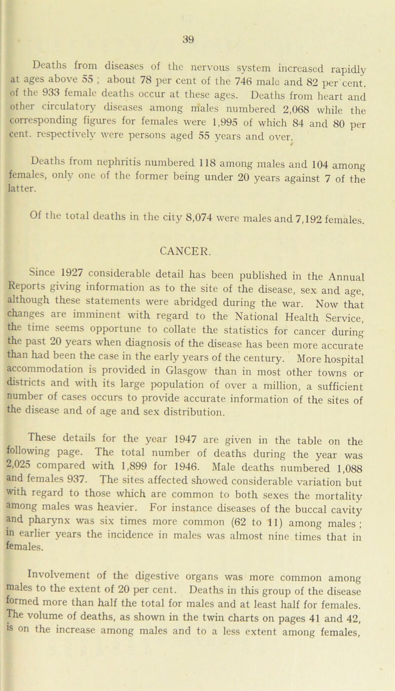 Deaths from diseases of the nervous system increased rapidly at ages above 55 ; about 78 per cent of the 746 male and 82 per cent, of the 933 female deaths occur at these ages. Deaths from heart and other circulatory diseases among males numbered 2,068 while the corresponding figures for females were 1,995 of which 84 and 80 per cent, respectively were persons aged 55 years and over. i Deaths from nephritis numbered 118 among males and 104 among females, only one of the former being under 20 years against 7 of the latter. Of the total deaths in the city 8,074 were males and 7,192 females. CANCER. Since 1927 considerable detail has been published in the Annual Reports giving information as to the site of the disease, sex and age, although these statements were abridged during the war. Now that changes are imminent with regard to the National Health Service, the time seems opportune to collate the statistics for cancer during the past 20 years when diagnosis of the disease has been more accurate than had been the case in the early years of the century. More hospital accommodation is provided in Glasgow than in most other towns or districts and with its large population of over a million, a sufficient number of cases occurs to provide accurate information of the sites of the disease and of age and sex distribution. These details for the year 1947 are given in the table on the following page. The total number of deaths during the year was 2,025 compared with 1,899 for 1946. Male deaths numbered 1,088 and females 937. The sites affected showed considerable variation but with regard to those which are common to both sexes the mortality among males was heavier. For instance diseases of the buccal cavity and pharynx was six times more common (62 to 11) among males ; in earlier years the incidence in males was almost nine times that in females. Involvement of the digestive organs was more common among males to the extent of 20 per cent. Deaths in this group of the disease formed more than half the total for males and at least half for females. The volume of deaths, as shown in the twin charts on pages 41 and 42, is on the increase among males and to a less extent among females,