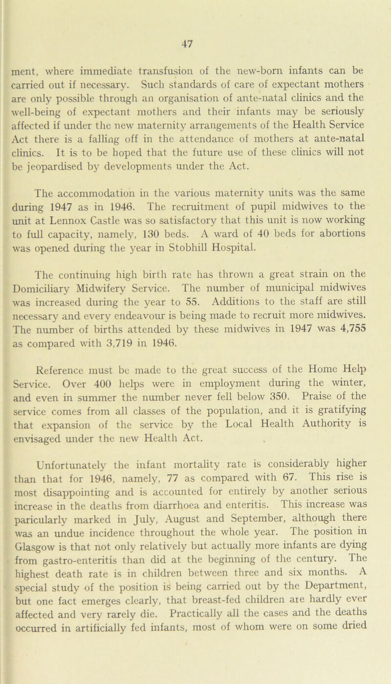 ment, where immediate transfusion of the new-born infants can be carried out if necessary. Such standards of care of expectant mothers are only possible through an organisation of ante-natal clinics and the well-being of expectant mothers and their infants may be seriously affected if under the new maternity arrangements of the Health Service Act there is a falling off in the attendance of mothers at ante-natal clinics. It is to be hoped that the future use of these clinics will not be jeopardised by developments under the Act. The accommodation in the various maternity units was the same during 1947 as in 1946. The recruitment of pupil midwives to the unit at Lennox Castle was so satisfactory that this unit is now working to full capacity, namely, 130 beds. A ward of 40 beds for abortions was opened during the year in Stobhill Hospital. The continuing high birth rate has thrown a great strain on the Domiciliary Midwifery Service. The number of municipal midwives was increased during the year to 55. Additions to the staff are still necessary and every endeavour is being made to recruit more midwives. The number of births attended by these midwives in 1947 was 4,755 as compared with 3,719 in 1946. Reference must be made to the great success of the Home Help Service. Over 400 helps were in employment during the winter, and even in summer the number never fell below 350. Praise of the service comes from all classes of the population, and it is gratifying that expansion of the service by the Local Health Authority is envisaged under the new Health Act. Unfortunately the infant mortality rate is considerably higher than that for 1946, namely, 77 as compared with 67. This rise is most disappointing and is accounted for entirely by another serious increase in the deaths from diarrhoea and enteritis. This increase was paricularly marked in July, August and September, although there was an undue incidence throughout the whole year. Ihe position in Glasgow is that not only relatively but actually more infants are dying from gastro-enteritis than did at the beginning of the century. 1 he highest death rate is in children between three and six months. A special study of the position is being carried out by the Department, but one fact emerges clearly, that breast-fed children are hardly ever affected and very rarely die. Practically all the cases and the deaths occurred in artificially fed infants, most of whom were on some dried