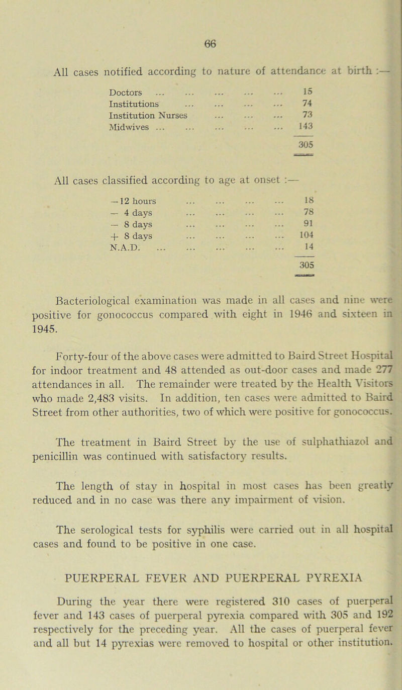 All cases notified according to nature of attendance at birth :— Doctors 15 Institutions 74 Institution Nurses 73 Mid wives ... 143 305 All cases classified according to age at onset :— — 12 hours ... ... ... ... 18 — 4 days ... ... ... ... 78 — 8 days ... ... ... ... 91 + 8 days ... ... ... ... 104 N.A.D 14 305 Bacteriological examination was made in all cases and nine were positive for gonococcus compared with eight in 1946 and sixteen in 1945. Forty-four of the above cases were admitted to Baird Street Hospital for indoor treatment and 48 attended as out-door cases and made 277 attendances in all. The remainder were treated by the Health Visitors who made 2,483 visits. In addition, ten cases were admitted to Baird Street from other authorities, two of which were positive for gonococcus. The treatment in Baird Street by the use of sulphathiazol and penicillin was continued with satisfactory results. The length of stay in hospital in most cases has been greatly reduced and in no case was there any impairment of vision. The serological tests for syphilis were carried out in all hospital cases and found to be positive in one case. PUERPERAL FEVER AND PUERPERAL PYREXIA During the year there were registered 310 cases of puerperal fever and 143 cases of puerperal pyrexia compared with 305 and 192 respectively for the preceding year. All the cases of puerperal fever and all but 14 pyrexias were removed to hospital or other institution.