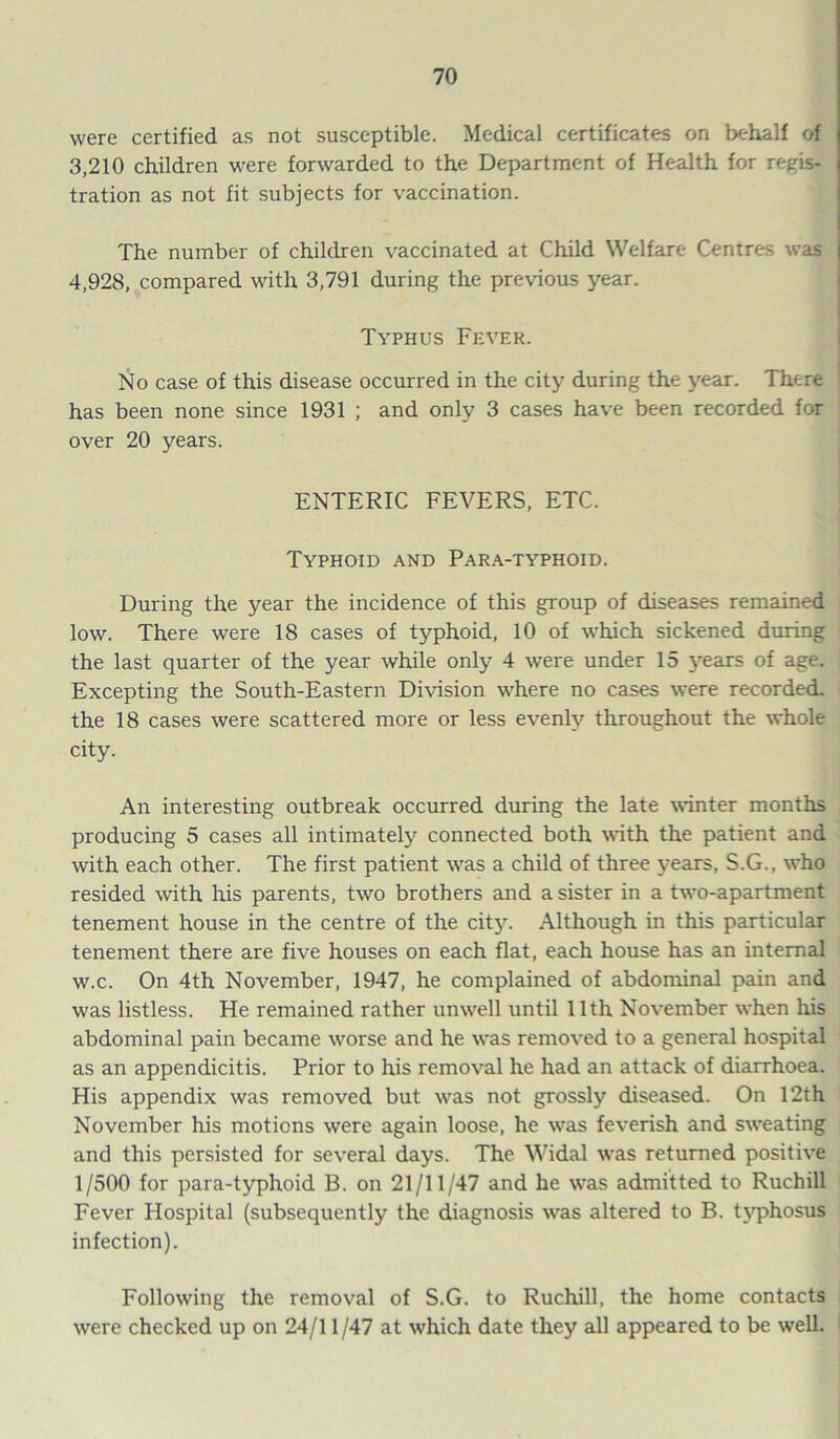 were certified as not susceptible. Medical certificates on behalf of 3,210 children were forwarded to the Department of Health for regis- tration as not fit subjects for vaccination. The number of children vaccinated at Child Welfare Centres was 4,928, compared with 3,791 during the previous year. Typhus Fever. No case of this disease occurred in the city during the year. There has been none since 1931 ; and only 3 cases have been recorded for over 20 years. ENTERIC FEVERS, ETC. Typhoid and Para-typhoid. During the year the incidence of this group of diseases remained low. There were 18 cases of typhoid, 10 of which sickened during the last quarter of the year while only 4 were under 15 years of age. Excepting the South-Eastern Division where no cases were recorded, the 18 cases were scattered more or less evenly throughout the whole city. An interesting outbreak occurred during the late winter months producing 5 cases all intimately connected both with the patient and with each other. The first patient was a child of three years, S.G., who resided with his parents, two brothers and a sister in a two-apartment tenement house in the centre of the city. Although in this particular tenement there are five houses on each flat, each house has an internal w.c. On 4th November, 1947, he complained of abdominal pain and was listless. He remained rather unwell until 11th November when his abdominal pain became worse and he was removed to a general hospital as an appendicitis. Prior to his removal he had an attack of diarrhoea. His appendix was removed but was not grossly diseased. On 12th November his motions were again loose, he was feverish and sweating and this persisted for several days. The Widal was returned positive 1/500 for para-typhoid B. on 21/11/47 and he was admitted to Ruchill Fever Hospital (subsequently the diagnosis was altered to B. typhosus infection). Following the removal of S.G. to Ruchill, the home contacts were checked up on 24/11/47 at which date they all appeared to be well.