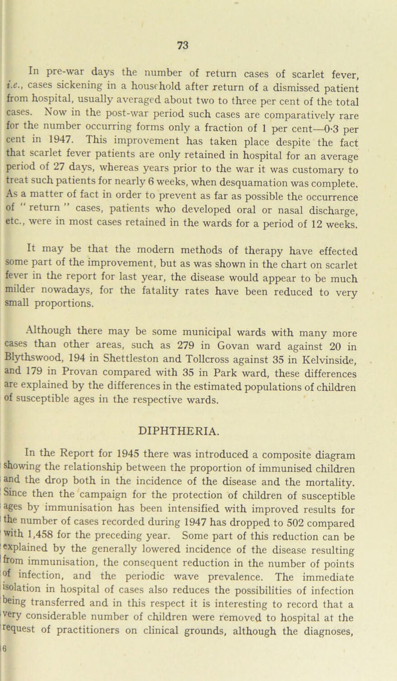 In pre-war days the number of return cases of scarlet fever, i.e., cases sickening in a household after return of a dismissed patient from hospital, usually averaged about two to three per cent of the total cases. Now in the post-war period such cases are comparatively rare for the number occurring forms only a fraction of 1 per cent—0-3 per cent in 1947. This improvement has taken place despite the fact that scarlet fever patients are only retained in hospital for an average period of 27 days, whereas years prior to the war it was customary to treat such patients for nearly 6 weeks, when desquamation was complete. As a matter of fact in order to prevent as far as possible the occurrence of return cases, patients who developed oral or nasal discharge, etc., were in most cases retained in the wards for a period of 12 weeks. It may be that the modern methods of therapy have effected some part of the improvement, but as was shown in the chart on scarlet fever in the report for last year, the disease would appear to be much milder nowadays, for the fatality rates have been reduced to very small proportions. Although there may be some municipal wards with many more cases than other areas, such as 279 in Govan ward against 20 in Blythswood, 194 in Shettleston and Tollcross against 35 in Kelvinside, and 179 in Provan compared with 35 in Park ward, these differences are explained by the differences in the estimated populations of children of susceptible ages in the respective wards. DIPHTHERIA. In the Report for 1945 there was introduced a composite diagram showing the relationship between the proportion of immunised children and the drop both in the incidence of the disease and the mortality. Since then the campaign for the protection of children of susceptible ages by immunisation has been intensified with improved results for ! the number of cases recorded during 1947 has dropped to 502 compared with 1,458 for the preceding year. Some part of this reduction can be explained by the generally lowered incidence of the disease resulting ffrom immunisation, the consequent reduction in the number of points °f infection, and the periodic wave prevalence. The immediate isolation in hospital of cases also reduces the possibilities of infection being transferred and in this respect it is interesting to record that a ■very considerable number of children were removed to hospital at the request of practitioners on clinical grounds, although the diagnoses, 16