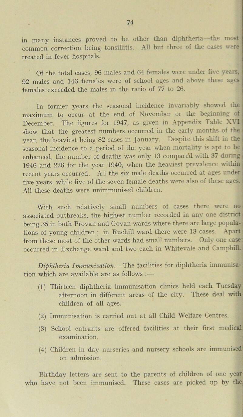 in many instances proved to be other than diphtheria—the most common correction being tonsillitis. All but three of the cases were I treated in fever hospitals. Of the total cases, 96 males and 64 females were under five years, 92 males and 146 females were of school ages and above these ages females exceeded the males in the ratio of 77 to 26. In former years the seasonal incidence invariably showed the : maximum to occur at the end of November or the beginning of j December. The figures for 1947, as given in Appendix Table XVIJ show that the greatest numbers occurred in the early months of the | year, the heaviest being 82 cases in January. Despite this shift in the j seasonal incidence to a period of the year when mortality is apt to be I enhanced, the number of deaths was only 13 compare'd with 37 during 1946 and 226 for the year 1940, when the heaviest prevalence within j recent years occurred. All the six male deaths occurred at ages under five years, while five of the seven female deaths were also of these ages, j All these deaths were unimmunised children. With such relatively small numbers of cases there were no associated outbreaks, the highest number recorded in any one district being 35 in both Provan and Govan wards where there are large popula- tions of young children ; in Ruchill ward there were 13 cases. Apart from these most of the other wards had small numbers. Only one case occurred in Exchange ward and two each in Whitevale and CamphilL Diphtheria Immunisation.—The facilities for diphtheria immunisa- tion which are available are as follows :— (1) Thirteen diphtheria immunisation clinics held each Tuesday afternoon in different areas of the city. These deal with children of all ages. (2) Immunisation is carried out at all Child Welfare Centres. (3) School entrants are offered facilities at their first medical examination. (4) Children in day nurseries and nursery schools are immunised on admission. Birthday letters are sent to the parents of children of one year who have not been immunised. These cases are picked up by the