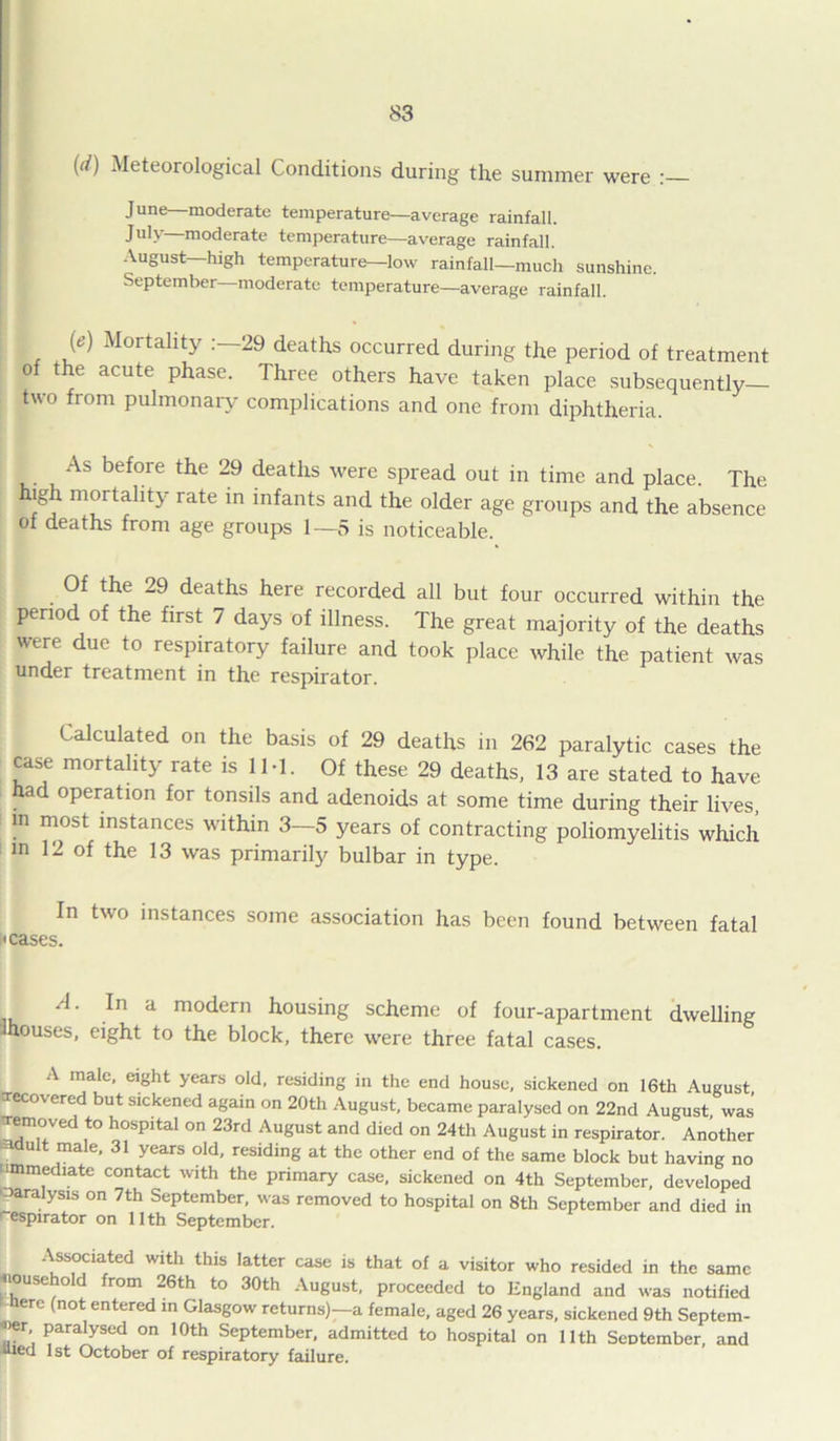 (d) Meteorological Conditions during the summer were : June—moderate temperature—average rainfall. July—moderate temperature—average rainfall. August—high temperature—low rainfall—much sunshine. September moderate temperature—average rainfall. (e) Mortality 29 deaths occurred during the period of treatment of the acute phase. Three others have taken place subsequently- two from pulmonary complications and one from diphtheria. As before the 29 deaths were spread out in time and place. The gh mortality rate in infants and the older age groups and the absence ot deaths from age groups 1—5 is noticeable. Of the 29 deaths here recorded all but four occurred within the period of the first 7 days of illness. The great majority of the deaths were due to respiratory failure and took place while the patient was under treatment in the respirator. Calculated on the basis of 29 deaths in 262 paralytic cases the case mortality rate is 1M. Of these 29 deaths, 13 are stated to have had operation for tonsils and adenoids at some time during their lives, in most instances within 3—5 years of contracting poliomyelitis which in 12 of the 13 was primarily bulbar in type. In two instances some association has been found between fatal •cases. ^ ‘ a roodem housing scheme of four-apartment dwelling houses, eight to the block, there were three fatal cases. A male, eight years old, residing in the end house, sickened on 16th August, Tecov ered but sickened again on 20th August, became paralysed on 22nd August was •removed to hospital on 23rd August and died on 24th August in respirator. Another adult male, 31 years old, residing at the other end of the same block but having no immediate contact with the primary case, sickened on 4th September, developed paralysis on 7th September, was removed to hospital on 8th September and died in ■“espirator on 11th September. Associated with this latter case is that of a visitor who resided in the same ■Household from 26th to 30th August, proceeded to England and was notified Here (not entered in Glasgow returns)—a female, aged 26 years, sickened 9th Septem- ber paralysed on 10th September, admitted to hospital on 11th September, and Hied 1st October of respiratory failure.