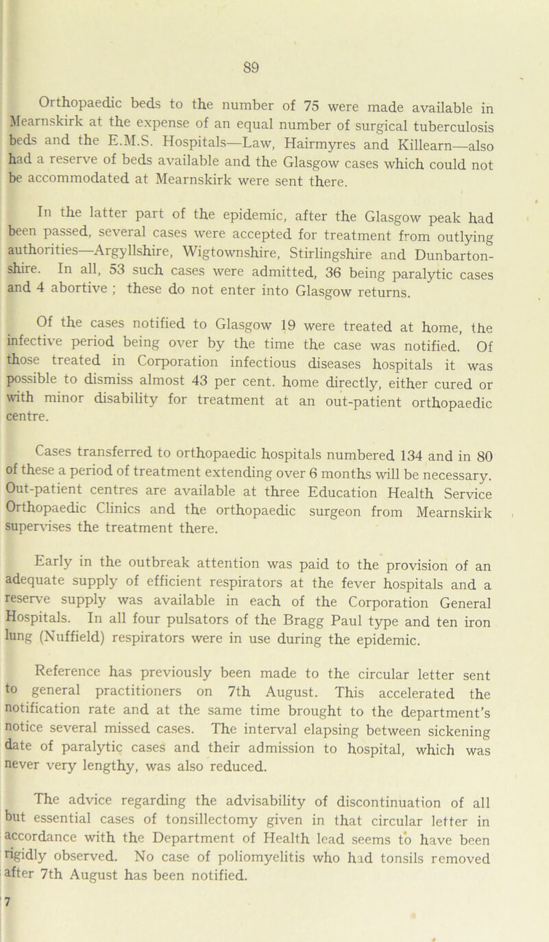 Orthopaedic beds to the number of 75 were made available in Mearnskirk at the expense of an equal number of surgical tuberculosis beds and the E.M.S. Hospitals—Law, Hairmyres and Killearn—also had a reserve of beds available and the Glasgow cases which could not be accommodated at Mearnskirk were sent there. In the latter part of the epidemic, after the Glasgow peak had been passed, several cases were accepted for treatment from outlying authorities—Argyllshire, Wigtownshire, Stirlingshire and Dunbarton- shire. In all, 53 such cases were admitted, 36 being paralytic cases and 4 abortive ; these do not enter into Glasgow returns. Of the cases notified to Glasgow 19 were treated at home, the infectiv e period being over by the time the case was notified. Of those treated in Corporation infectious diseases hospitals it was possible to dismiss almost 43 per cent, home directly, either cured or with minor disability for treatment at an out-patient orthopaedic centre. Cases transferred to orthopaedic hospitals numbered 134 and in 80 of these a period of treatment extending over 6 months will be necessary. Out-patient centres are available at three Education Health Service Orthopaedic Clinics and the orthopaedic surgeon from Mearnskirk supervises the treatment there. Early in the outbreak attention was paid to the provision of an adequate supply of efficient respirators at the fever hospitals and a reserve supply was available in each of the Corporation General Hospitals. In all four pulsators of the Bragg Paul type and ten iron lung (Nuffield) respirators were in use during the epidemic. Reference has previously been made to the circular letter sent to general practitioners on 7th August. This accelerated the notification rate and at the same time brought to the department’s notice several missed cases. The interval elapsing between sickening date of paralytic cases and their admission to hospital, which was never very lengthy, was also reduced. The advice regarding the advisability of discontinuation of all but essential cases of tonsillectomy given in that circular letter in accordance with the Department of Health lead seems to have been rigidly observed. No case of poliomyelitis who had tonsils removed after 7th August has been notified. 7