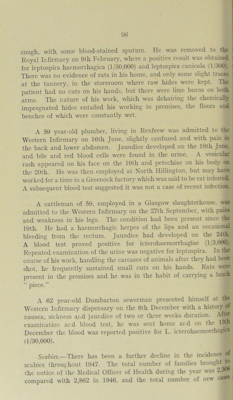 cough, with some blood-stained sputum. He was removed to the Royal Infirmary on 9th February, where a positive result was obtained for leptospira haemorrhagica (1/30,000) and leptospira canicola 1 300). There was no evidence of rats in his home, and only some slight traces at the tannery, in the storeroom where raw hides were kept. The i patient had no cuts on his hands, but there were lime burns on both | arms. The nature of his work, which was dehairing the chemically impregnated hides entailed his working in premises, the floors and j benches of which were constantly wet. A 59 year-old plumber, living in Renfrew was admitted to the Western Infirmary on 16th June, slightly confused and with pain in j the back and lower abdomen. Jaundice developed on the 19th June, and bile and red blood cells were found in the urine. A vesicular rash appeared on his face on the 19th and petechiae on his bod\ on j the 20th. He was then employed at North Hillington, but may have worked for a time in a Greenock factory which was said to be rat infested. A subsequent blood test suggested it was not a case of recent infection. | A cattleman of 59, employed in a Glasgow slaughterhouse, was admitted to the Western Infirmary on the 27th September, with pains and weakness in his legs. The condition had been present since the 19th. He had a haemorrhagic herpes of the lips and an occasional bleeding from the rectum. Jaundice had developed on the 24th*-j A blood test proved positive for icterohaemorrhagiae (1/3,000). j Repeated examination of the urine was negative for leptospira. In the ] course of his work, handling the carcases of animals after they had beat j shot, he frequently sustained small cuts on his hands. Rats were| present in the premises and he was in the habit of carrying a lunch “ piece.” A 62 year-old Dumbarton sewerman presented himself at the Western Infirmary dispensary on the 8th December with a history of nausea, sickness a^.d jaundice of two or three weeks duration. Afw| examination ai d blood test, he was sent home aid on the 13th December the blood was reported positive for L. icterohaemorrhagica (1/30,000). Scabies.—There has been a further decline in the incidence of scabies throughout 1947. The total number of families br0UShtJ? j the notice of the Medical Officer of Health during the year was 2,306 i compared with 2,862 in 1946, and the total number of new cases |