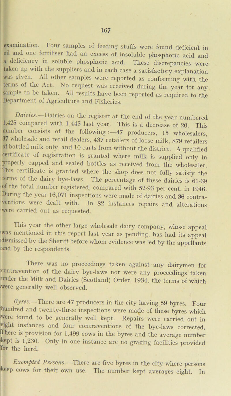examination. Four samples of feeding stuffs were found deficient in oil and one fertiliser had an excess of insoluble phosphoric acid and a deficiency in soluble phosphoric acid. These discrepancies were taken up with the suppliers and in each case a satisfactory explanation was gi\ en. All othei samples were reported as conforming with the ^nns of the Act. No request was received during the year for any sample to be taken. All results have been reported as required to the Department of Agriculture and Fisheries. Dairies. Dairies on the register at the end of the year numbered 1,425 compared with 1,445 last year. This is a decrease of 20. This number consists of the following :—47 producers, 15 wholesalers, 37 wholesale and retail dealers, 437 retailers of loose milk, 879 retailers of bottled milk only, and 10 carts from without the district. A qualified certificate of registration is granted where milk is supplied only in properly capped and sealed bottles as received from the wholesaler. This certificate is granted where the shop does not fully satisfy the terms of the dairy bye-laws. The percentage of these dairies is 61-69 of the total number registered, compared with 52-93 per cent, in 1946. During the year 16,071 inspections were made of dairies and 36 contra- ventions were dealt with. In 82 instances repairs and alterations were carried out as requested. This year the other large wholesale dairy company, whose appeal ’was mentioned in this report last year as pending, has had its appeal dismissed by the Sheriff before whom evidence was led by the appellants and by the respondents. There was no proceedings taken against any dairymen for contravention of the dairy bye-laws nor were any proceedings taken under the Milk and Dairies (Scotland) Order, 1934, the terms of which •were generally well observed. Byres.—There are 47 producers in the city having 59 byres. Four hundred and twenty-three inspections were made of these byres which -were found to be generally well kept. Repairs were carried out in ^ight instances and four contraventions of the bye-laws corrected. IThere is provision for 1,499 cows in the byres and the average number ’kept is 1,230. Only in one instance are no grazing facilities provided for the herd. Exempted Persons.—There are five byres in the city where persons *keep cows for their own use. The number kept averages eight. In