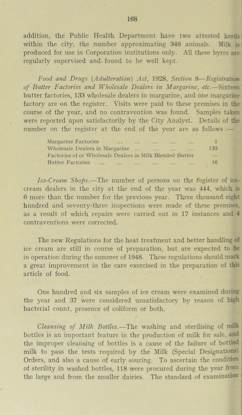 addition, the Public Health Department have two attested herds within the city, the number approximating 348 animals. Milk is produced for use in Corporation institutions only. All these byres are regularly supervised and found to be well kept. Food and Drugs (Adulteration) Act, 1928, Section 8—Registration of Butter Factories and Wholesale Dealers in Margarine, etc.—Sixteen butter factories, 133 wholesale dealers in margarine, and one margarine factory are on the register. Visits were paid to these premises in the course of the year, and no contravention was found. Samples taken were reported upon satisfactorily by the City Analyst. Details of the number on the register at the end of the year are as follows :— Margarine Factories ... ... ... ... ... 1 Wholesale Dealers in Margarine ... ... ... ... 133 Factories of or Wholesale Dealers in Milk Blended Butter — Butter Factories ... ... ... ... ... ... 16 Ice-Cream Shops.—The number of persons on the fegister of ice- cream dealers in the city at the end of the year was 444, which is 6 more than the number for the previous year. Three thousand eight hundred and seventy-three inspections were made of these premises, as a result of which repairs were carried out in 17 instances and 4 contraventions were corrected. The new Regulations for the heat treatment and better handling of ice cream are still in course of preparation, but are expected to be in operation during the summer of 1948. These regulations should mark a great improvement in the care exercised in the preparation of this article of food. One hundred and six samples of ice cream were examined during the year and 37 were considered unsatisfactory by reason of high bacterial count, presence of coliform or both. Cleansing of Milk Bottles.—The washing and sterilising of milk bottles is an important feature in the production of milk for sale, and the improper cleansing of bottles is a cause of the failure of bottled milk to pass the tests required by the Milk (Special Designations! Orders, and also a cause of early souring. To ascertain the condition of sterility in washed bottles, 118 were procured during the year from the large and from the smaller dairies. The standard of examination