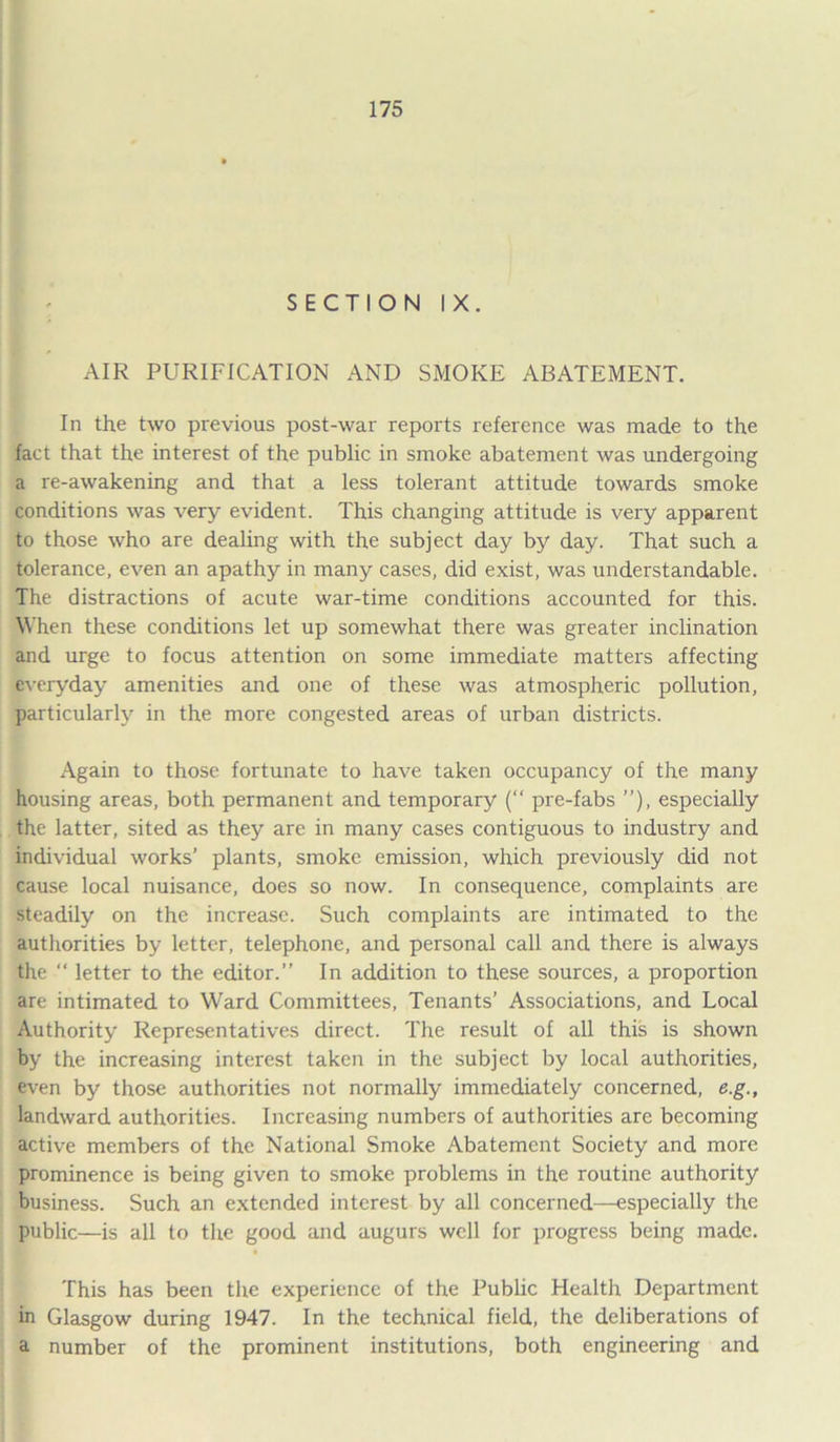SECTION IX. AIR PURIFICATION AND SMOKE ABATEMENT. In the two previous post-war reports reference was made to the fact that the interest of the public in smoke abatement was undergoing a re-awakening and that a less tolerant attitude towards smoke conditions was very evident. This changing attitude is very apparent to those who are dealing with the subject day by day. That such a tolerance, even an apathy in many cases, did exist, was understandable. The distractions of acute war-time conditions accounted for this. When these conditions let up somewhat there was greater inclination and urge to focus attention on some immediate matters affecting everyday amenities and one of these was atmospheric pollution, particularly in the more congested areas of urban districts. Again to those fortunate to have taken occupancy of the many housing areas, both permanent and temporary (“ pre-fabs ”), especially the latter, sited as they are in many cases contiguous to industry and individual works’ plants, smoke emission, which previously did not cause local nuisance, does so now. In consequence, complaints are steadily on the increase. Such complaints are intimated to the authorities by letter, telephone, and personal call and there is always the “ letter to the editor.” In addition to these sources, a proportion are intimated to Ward Committees, Tenants’ Associations, and Local Authority Representatives direct. The result of all this is shown by the increasing interest taken in the subject by local authorities, even by those authorities not normally immediately concerned, e.g., landward authorities. Increasing numbers of authorities are becoming active members of the National Smoke Abatement Society and more prominence is being given to smoke problems in the routine authority business. Such an extended interest by all concerned—especially the public—is all to the good and augurs well for progress being made. This has been the experience of the Public Health Department in Glasgow during 1947. In the technical field, the deliberations of a number of the prominent institutions, both engineering and