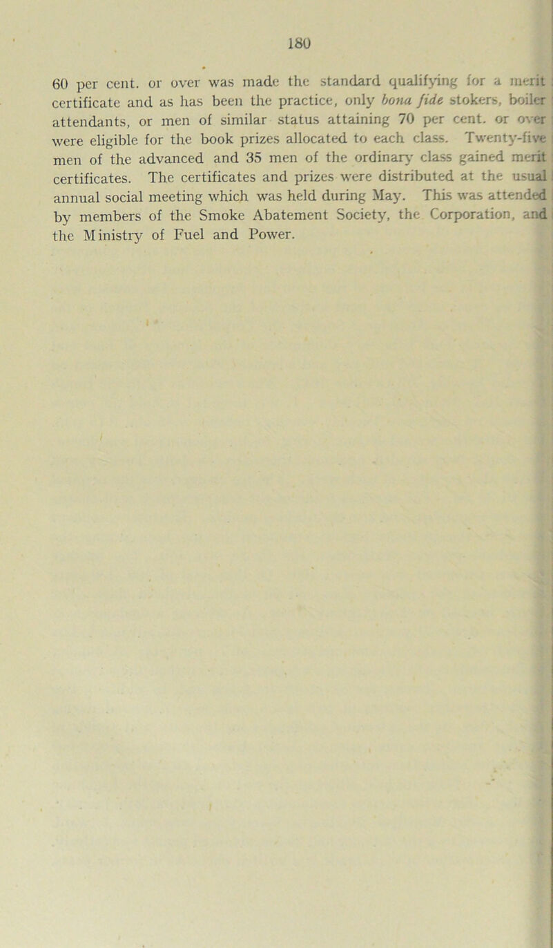 60 per cent, or over was made the standard qualifying for a merit certificate and as has been the practice, only bonu fide stokers, boiler attendants, or men of similar status attaining 70 per cent, or over were eligible for the book prizes allocated to each class. Twenty-five men of the advanced and 35 men of the ordinary class gained merit certificates. The certificates and prizes were distributed at the usual annual social meeting which was held during May. This was attended i by members of the Smoke Abatement Society, the Corporation, and the Ministry of Fuel and Power.