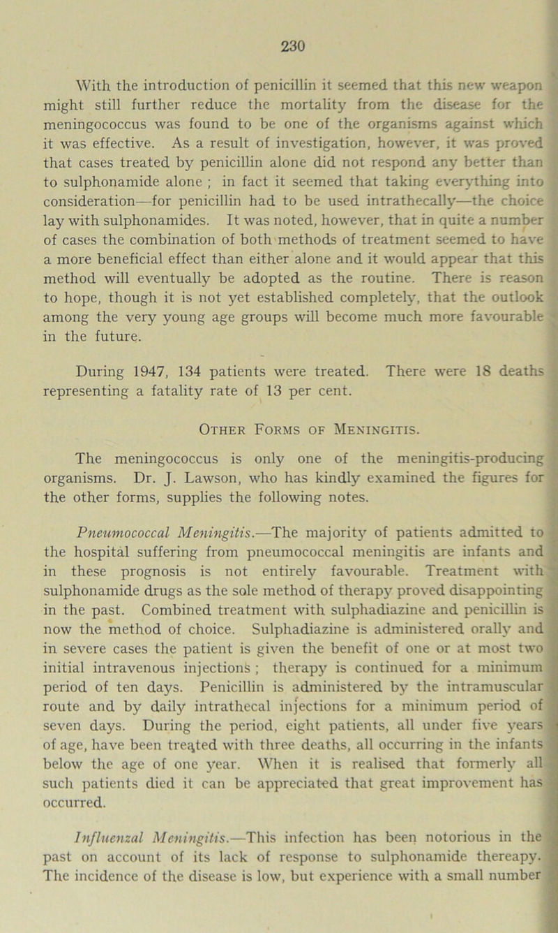 With the introduction of penicillin it seemed that this new weapon might still further reduce the mortality from the disease for the ; meningococcus was found to be one of the organisms against which it was effective. As a result of investigation, however, it was proved that cases treated by penicillin alone did not respond any better than to sulphonamide alone ; in fact it seemed that taking everything into ' consideration—for penicillin had to be used intrathecally—the choice § lay with sulphonamides. It was noted, however, that in quite a number of cases the combination of both methods of treatment seemed to have a more beneficial effect than either alone and it would appear that this method will eventually be adopted as the routine. There is reason to hope, though it is not yet established completely, that the outlook among the very young age groups will become much more favourable * in the future. During 1947, 134 patients were treated. There were 18 deaths representing a fatality rate of 13 per cent. Other Forms of Meningitis. The meningococcus is only one of the meningitis-producing organisms. Dr. J. Lawson, who has kindly examined the figures for the other forms, supplies the following notes. Pneumococcal Meningitis.—The majority of patients admitted to the hospital suffering from pneumococcal meningitis are infants and in these prognosis is not entirely favourable. Treatment with sulphonamide drugs as the sole method of therapy proved disappointing in the past. Combined treatment with sulphadiazine and penicillin is now the method of choice. Sulphadiazine is administered orally and in severe cases the patient is given the benefit of one or at most two initial intravenous injections ; therapy is continued for a minimum period of ten days. Penicillin is administered by the intramuscular route and by daily intrathecal injections for a minimum period of seven days. During the period, eight patients, all under five years of age, have been treated with three deaths, all occurring in the infants below the age of one year. When it is realised that formerly all such patients died it can be appreciated that great improvement has occurred. Influenzal Meningitis.—This infection has been notorious in the past on account of its lack of response to sulphonamide thereapy. The incidence of the disease is low, but experience with a small number