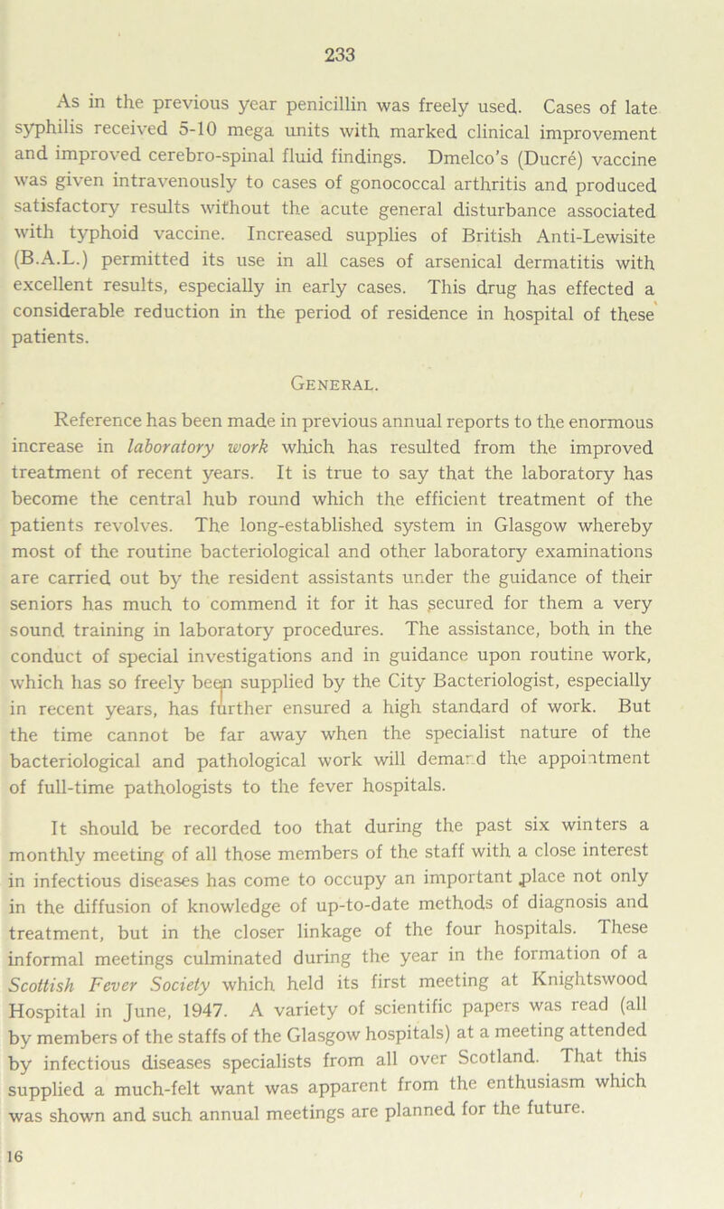 As in the previous year penicillin was freely used,. Cases of late syphilis received 5-10 mega units with marked clinical improvement and improved cerebro-spinal fluid findings. Dmelco’s (Ducre) vaccine was given intravenously to cases of gonococcal arthritis and produced satisfactory results without the acute general disturbance associated with typhoid vaccine. Increased supplies of British Anti-Lewisite (B.A.L.) permitted its use in all cases of arsenical dermatitis with excellent results, especially in early cases. This drug has effected a considerable reduction in the period of residence in hospital of these patients. General. Reference has been made in previous annual reports to the enormous increase in laboratory work which has resulted from the improved treatment of recent years. It is true to say that the laboratory has become the central hub round which the efficient treatment of the patients revolves. The long-established system in Glasgow whereby most of the routine bacteriological and other laboratory examinations are carried out by the resident assistants under the guidance of their seniors has much to commend it for it has secured for them a very sound, training in laboratory procedures. The assistance, both in the conduct of special investigations and in guidance upon routine work, which has so freely been supplied by the City Bacteriologist, especially in recent years, has further ensured a high standard of work. But the time cannot be far away when the specialist nature of the bacteriological and pathological work will demard the appointment of full-time pathologists to the fever hospitals. It should be recorded too that during the past six winters a monthly meeting of all those members of the staff with a close interest in infectious diseases has come to occupy an important place not only in the diffusion of knowledge of up-to-date methods of diagnosis and treatment, but in the closer linkage of the four hospitals. These informal meetings culminated during the year in the formation of a Scottish Fever Society which held its first meeting at Knightswood Hospital in June, 1947. A variety of scientific papers was read (all by members of the staffs of the Glasgow hospitals) at a meeting attended by infectious diseases specialists from all over Scotland. That this supplied a much-felt want was apparent from the enthusiasm which was shown and such annual meetings are planned for the future. 16