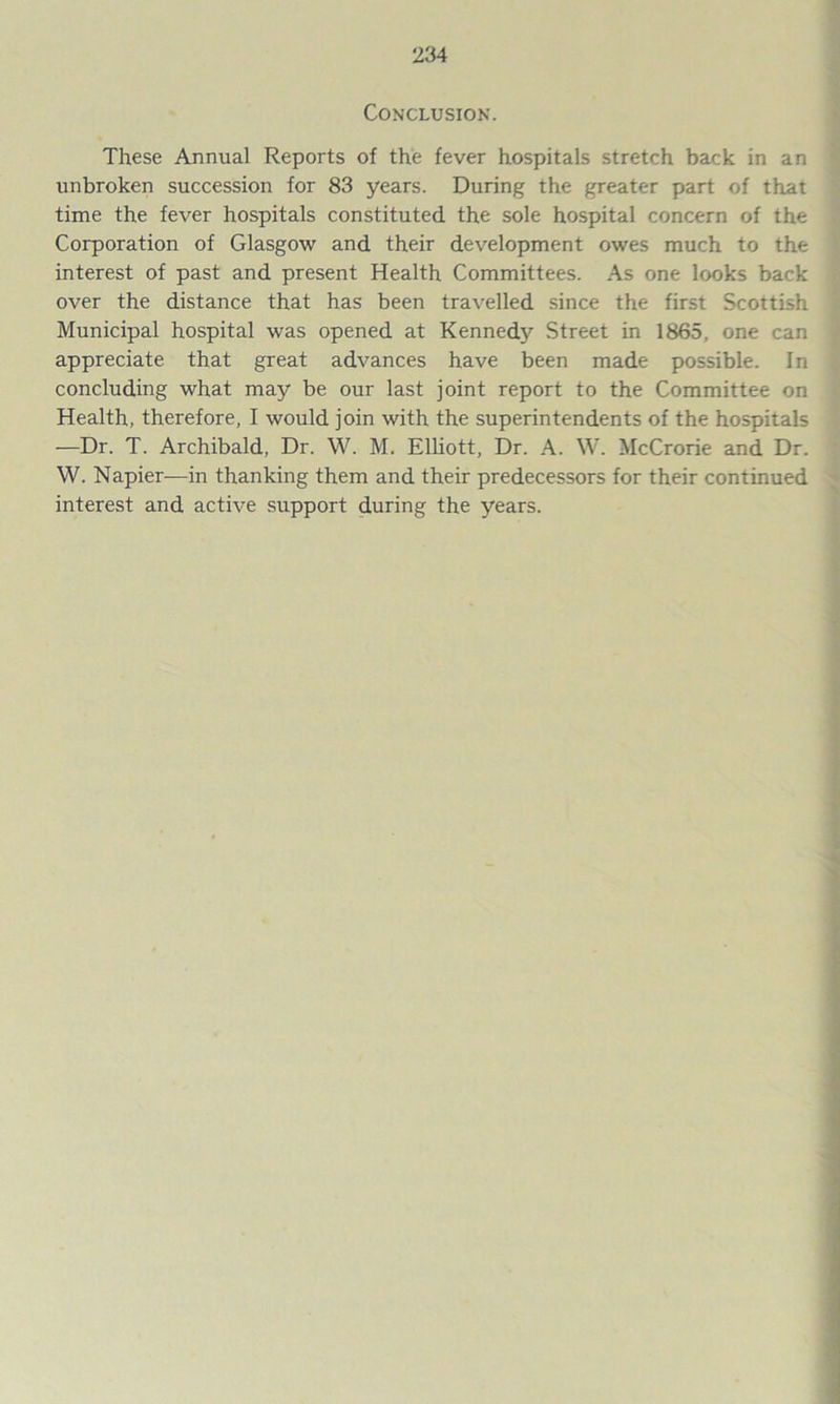 Conclusion. These Annual Reports of the fever hospitals stretch back in an unbroken succession for 83 years. During the greater part of that time the fever hospitals constituted the sole hospital concern of the Corporation of Glasgow and their development owes much to the interest of past and present Health Committees. As one looks back over the distance that has been travelled since the first Scottish Municipal hospital was opened at Kennedy Street in 1865, one can appreciate that great advances have been made possible. In concluding what may be our last joint report to the Committee on Health, therefore, I would join with the superintendents of the hospitals —Dr. T. Archibald, Dr. W. M. Elliott, Dr. A. W. McCrorie and Dr. W. Napier-—in thanking them and their predecessors for their continued interest and active support during the years.