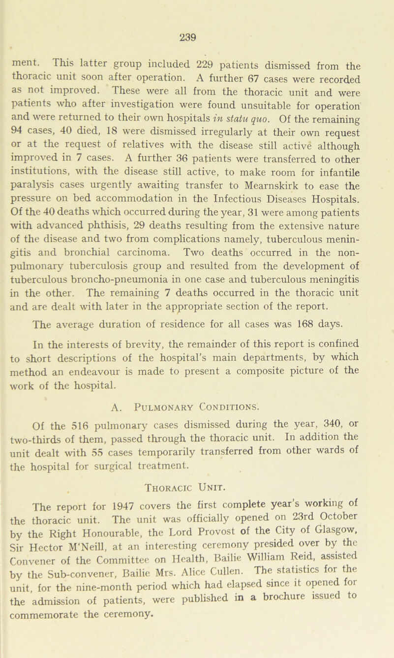 ment. This latter group included 229 patients dismissed from the thoracic unit soon after operation. A further 67 cases were recorded as not improved. These were all from the thoracic unit and were patients who after investigation were found unsuitable for operation and were returned to their own hospitals in statu quo. Of the remaining 94 cases, 40 died, 18 were dismissed irregularly at their own request or at the request of relatives with the disease still active although improved in 7 cases. A further 36 patients were transferred to other institutions, with the disease still active, to make room for infantile paralysis cases urgently awaiting transfer to Mearnskirk to ease the pressure on bed accommodation in the Infectious Diseases Hospitals. Of the 40 deaths which occurred during the year, 31 were among patients with advanced phthisis, 29 deaths resulting from the extensive nature of the disease and two from complications namely, tuberculous menin- gitis and bronchial carcinoma. Two deaths occurred in the non- pulmonary tuberculosis group and resulted from the development of tuberculous broncho-pneumonia in one case and tuberculous meningitis in the other. The remaining 7 deaths occurred in the thoracic unit and are dealt with later in the appropriate section of the report. The average duration of residence for all cases was 168 days. In the interests of brevity, the remainder of this report is confined to short descriptions of the hospital’s main departments, by which method an endeavour is made to present a composite picture of the work of the hospital. A. Pulmonary Conditions. Of the 516 pulmonary cases dismissed during the year, 340, or two-thirds of them, passed through the thoracic unit. In addition the unit dealt with 55 cases temporarily transferred from other wards of the hospital for surgical treatment. Thoracic Unit. The report for 1947 covers the first complete year's working of the thoracic unit. The unit was officially opened on 23rd October by the Right Honourable, the Lord Provost of the City of Glasgow, Sir Hector M'Neill, at an interesting ceremony presided over by the Convener of the Committee on Health, Bailie William Reid, assisted by the Sub-convener, Bailie Mrs. Alice Cullen. The statistics for the unit, for the nine-month period which had elapsed since it opened foi the admission of patients, were published in a brochure issued to commemorate the ceremony.